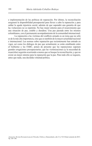 188 María Adelaida Ceballos Bedoya
Araucaria. Revista Iberoamericana de Filosofía, Política y Humanidades, año 15, nº 29. Primer semestre de 2013.
Pp. 169–188.
e implementación de las políticas de reparación. Por último, la reconciliación
asegurará la disponibilidad presupuestal para llevar a cabo la reparación y para
saldar la aguda injusticia social, además de que supondrá una garantía de que
las violaciones no se repetirán. No hay mejor entorno para el resarcimiento que
una situación de paz, estable y duradera. Una paz pactada entre los mismos
colombianos, con el permanente acompañamiento de la comunidad internacional.
La reparación a las víctimas del conflicto armado es un tema que no sólo
es de la más alta importancia, sino que es también de la mayor actualidad nacional
e internacional. Las normas sobre reparación que recientemente han entrado en
vigor, así como los diálogos de paz que actualmente se están entablando entre
el Gobierno y las FARC, ponen de presente que las reparaciones suponen
grandes erogaciones presupuestarias, que las victimizaciones (y la necesidad de
resarcirlas) seguirán ocurriendo a menos que se busque la reconciliación, y que no
existe un mejor entorno para la reparación que la paz. Para todo ello se requiere,
antes que nada, una decidida voluntad política.
 