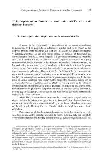 171El desplazamiento forzado en Colombia y su ardua reparación
Araucaria. Revista Iberoamericana de Filosofía, Política y Humanidades, año 15, nº 29. Primer semestre de 2013.
Pp. 169–188.
1. El desplazamiento forzado: un cuadro de violación masiva de
derechos humanos
1.1. El contexto general del desplazamiento forzado en Colombia
A causa de la prolongación y degradación de la guerra colombiana,
la población civil ha padecido lo indecible al quedar cautiva en medio de las
disputas libradas entre las partes del conflicto (el Estado, los grupos insurgentes
y contrainsurgentes). Es en este marco donde se produce el fenómeno del
desplazamiento forzado. Al verse atrapadas o al encontrar amenazada su integridad
física, su libertad o su vida, las personas se ven obligadas a abandonar su hogar y
su comunidad, huyendo dentro de las fronteras nacionales2
. El desplazamiento se
ha producido, de una parte, como el resultado no buscado de prácticas de guerra
violatorias del derecho internacional humanitario (v. gr., operaciones militares en
áreas densamente poblados, el lanzamiento de cilindros-bomba, la contaminación
de aguas, los ataques contra oleoductos y torres de energía). Pero, de otra parte,
también ha sido empleado como método de guerra, como una práctica deliberada.
Esto es, como estrategia para lograr ciertos propósitos militares, cuales son la
conquista territorial, el reclutamiento de efectivos y la expulsión de la población
civil supuestamente simpatizante con el enemigo. En medio de una guerra total,
inevitablemente se produce el desplazamiento de las personas que se percatan no
sólo de que su vida peligra, sino de que no hay plan de vida que pueda ser realizado
en medio de tantos destrozos.
Ahora bien, la adecuada comprensión de la pervivencia y agudización del
desplazamiento forzado requiere, para lo que aquí nos atañe, inscribir este fenómeno
en un muy particular contexto caracterizado por tres factores fundamentales: una
perdurable y palpable iniquidad, un Estado débil e incompleto y un conflicto
degradado.
Para empezar, el desplazamiento forzado en Colombia no debe ser visto
sólo bajo la lupa de los desastres que deja la guerra, sino que debe ser entendido
como un fenómeno que se inscribe en un contexto de aguda desigualdad social. Tal
2 
Esta situación se corresponde con la definición de los desplazados internos que se encuentra
consagrada en el artículo segundo del acápite introductorio a los Principios Rectores de los
Desplazamientos Internos. Cabe anotar que la misma definición entiende por desplazados internos no
sólo aquellos que se ven forzados a huir a causa de conflictos armados, sino también como consecuencia
de catástrofes de la naturaleza o causadas por el hombre. Ello pone de presente que el desplazamiento
es un fenómeno más amplio y que son muchas las circunstancias que dan lugar a los desplazamientos
de población (terremotos, epidemias, hambrunas, etc.). En el marco de este escrito, sin embargo, se
circunscribirá el concepto de desplazamiento forzado únicamente a los desplazamientos ocurridos en
medio de la guerra.
 