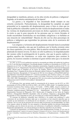 172 María Adelaida Ceballos Bedoya
Araucaria. Revista Iberoamericana de Filosofía, Política y Humanidades, año 15, nº 29. Primer semestre de 2013.
Pp. 169–188.
desigualdad se manifiesta, primero, en los altos niveles de pobreza e indigencia3
.
Segundo, en la notoria concentración de la riqueza4
.
La guerra y la iniquidad se han encontrado desde siempre en una
estrecha correlación. Particularmente, la desigualdad ha cumplido un papel
primordial en la expansión del desplazamiento, pues si bien es claro que no
toda la población vulnerable o pobre ha sido víctima de desplazamiento ni todas
las víctimas de desplazamiento provienen de dichos segmentos de población,
lo cierto es que la gran mayoría de las personas que se vieron forzadas al
éxodo encontraban insatisfechas sus necesidades categóricas o se hallaban en
una situación de vulnerabilidad5
. Muestra de ello son los altos porcentajes de
pobreza e indigencia que registraban las personas antes de la ocurrencia del
desplazamiento6
.
Los orígenes y la historia del desplazamiento forzado hasta la actualidad
se encuentran signados, más que por la pobreza, por la brecha existente entre
las clases opulentas y los más pobres. Mas la anterior relación debe también ser
planteada de manera inversa. Es decir, no sólo la pobreza y la iniquidad pueden
dar razones sobre la prolongación de la guerra, sino que la guerra explica y
agudiza aquellos dos fenómenos: se crean más impuestos para sostener la
guerra, los recursos estatales se destinan al gasto militar antes que a la atención
3 
En 1991, un 56,1% de la población nacional se encontraba por debajo del umbral de la pobreza
y el 26,1% de ella bajo la indigencia. Una década después, la pobreza se encontraba en el 54,9%, y la
indigencia en el 27,6%. En 2008 ambos indicadores aumentarían, llegando la pobreza al 66,7% y la
indigencia al 32,1%. Departamento Nacional de Estadística y Departamento Nacional de Planeación
(2009). Misión para el Empalme de las Series de Empleo, Pobreza y Desigualdad (MESEP).
Resultados Fase 1. Empalme de las Series de Mercado Laboral, Pobreza y Desigualdad, (2002-2008).
Resumen Ejecutivo. Recuperado el 12 de agosto de 2012 de www.dnp.gov.co/PortalWeb/LinkClick.
aspx?fileticket=J7Iy2TSjx8I=&tabid=337. Comisión Económica para América Latina y El Caribe,
2009. Comisión Económica para América Latina y El Caribe, Panorama social de América Latina
2001-2002, 2003. Recuperado el 12 de agosto de 2012, de www.eclac.cl/cgi-bin/getProd.asp?xml=/
publicaciones/xml/4/11254/P11254.xml&xsl=/dds/tpl/p9f.xsl
2003,
p. 4.
4 
El coeficiente Gini, que permite medir la concentración de la riqueza, era de 0,531 en 1991,
aumentando al 0,594 en 2002, de 0,584 en 2005, y de 0,589 en 2008, siendo 1 la iniquidad máxima.
Comisión Económica Para América Latina y El Caribe - CEPAL (2009). Anuario estadístico de
América Latina y el Caribe, p. 232. Recuperado el 15 de agosto de 2012, de http://websie.eclac.
cl/anuario_estadistico/anuario_2009/datos/1.6.1.xls. Departamento Nacional de Estadística,
Departamento Nacional de Planeación, 2010. Misión para el Empalme de las Series de Empleo,
Pobreza y Desigualdad (MESEP): Resultados cifras de pobreza, indigencia y desigualdad 2009.
Recuperado el 10 de septiembre de 2012, de www.dane.gov.co/files/noticias/MESEP_2009.pdf
5 
El concepto de población vulnerable hace referencia a los grupos más propensos a sufrir
violaciones de sus derechos humanos dado que se encuentran en una situación específica que es
o puede ser una limitación a la satisfacción de sus derechos y al acceso a condiciones óptimas de
bienestar. Tal es el caso de las personas de la tercera edad, las personas con discapacidades, los niños
y las mujeres cabeza de familia. En esta categoría se ubicarían también las personas desplazadas;
sin embargo, para los efectos de este texto, nos referiremos a la población vulnerable y la población
desplazada separadamente, con el fin de destacar los derechos específicos de esta última.
6 
Comisión de Seguimiento a la Política Pública sobre Desplazamiento Forzado, El reto ante la
tragedia humanitaria: reparar de manera integral el despojo de tierras y bienes del desplazamiento
forzado. Colombia: Consultoría para los Derechos Humanos y el Desplazamiento ⎯ Codhes, 2009,
p. 16.
 