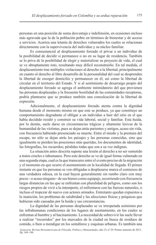 175El desplazamiento forzado en Colombia y su ardua reparación
Araucaria. Revista Iberoamericana de Filosofía, Política y Humanidades, año 15, nº 29. Primer semestre de 2013.
Pp. 169–188.
personas en una posición de suma desventaja e indefensión, en ocasiones incluso
más agravada que la de la población pobre en términos de bienestar y de acceso
a servicios. Acarrea una letanía de derechos vulnerados los cuales se relacionan
directamente con la supervivencia del individuo y su núcleo familiar.
Es consustancial al desplazamiento forzado el privar a un individuo de
la posibilidad de decidir si permanece o no en su lugar de residencia. También
se lo priva de la posibilidad de elegir y materializar su proyecto de vida, el cual
se ve abruptamente roto, resultando muy difícil reconstruirlo. En tal medida, el
desplazamiento trae múltiples violaciones al derecho a la libertad, principalmente
en cuanto al derecho al libre desarrollo de la personalidad del cual se desprenden
la libertad de escoger domicilio y permanecer en él, así como la libertad de
circular en el territorio del Estado. Y si al sentimiento de desarraigo propio del
desplazamiento forzado se agrega el ambiente intimidatorio del que provienen
las personas desplazadas y la frecuente hostilidad de las comunidades receptoras,
podría plantearse que se produce también una conculcación de la libertad de
expresión. 	
Adicionalmente, el desplazamiento forzado atenta contra la dignidad
humana desde el momento mismo en que este se produce, ya que constituye un
comportamiento degradante el obligar a un individuo a huir del sitio en el que
había decidido residir y construir su vida laboral, social y familiar. Esta huida,
por lo demás, suele darse en circunstancias trágicas y altamente lesivas de la
humanidad de las víctimas, pues se dejan atrás parientes y amigos, acaso sin vida,
con frecuencia habiendo presenciado su muerte. Entre el miedo y la premura del
escape, no sólo se dejan atrás los paisajes y las personas conocidas, sino que
igualmente se pierden las posesiones más queridas, los documentos de identidad,
las fotografías, los recuerdos; pérdidas todas que son a su vez indignas.
La situación antes descrita supone una lesión al derecho a no ser sometido
a tratos crueles e inhumanos. Pero este derecho se ve de igual forma vulnerado en
una segunda etapa, cual es la que transcurre entre el evento preciso de la migración
y el momento en que ocurre el asentamiento en la localidad de llegada. El primer
instante en que las personas se ven obligadas a desplazarse marca el comienzo de
una verdadera odisea, en la cual huyen generalmente sin rumbo claro con muy
pocos -o acaso ninguno- de sus bienes como equipaje, recorriendo con frecuencia
largas distancias en las que se enfrentan con pluralidad de peligros, como son los
riesgos propios de vivir a la intemperie, el enfrentarse con las fuerzas naturales, o
incluso el tropezar de nuevo con actores armados. Entretanto quedan expuestos a
la inanición, los problemas de salubridad y las afecciones físicas y psíquicas que
hubieran sido causadas por la huida y sus circunstancias.
La dignidad de las personas desplazadas se ve irrespetada asimismo por
las infrahumanas condiciones de los lugares de asentamiento, en los cuales se
enfrentan al hambre y al hacinamiento. La necesidad de sobrevivir las suele llevar
a realizar “recorridos” por los mercados de la ciudad en busca de residuos de
comida, o bien a mendigar en los semáforos y esquinas urbanas. Es también una
 
