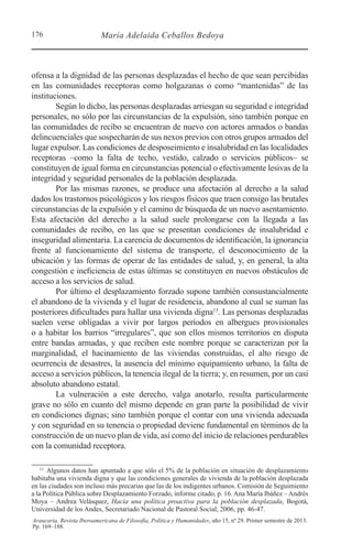 176 María Adelaida Ceballos Bedoya
Araucaria. Revista Iberoamericana de Filosofía, Política y Humanidades, año 15, nº 29. Primer semestre de 2013.
Pp. 169–188.
ofensa a la dignidad de las personas desplazadas el hecho de que sean percibidas
en las comunidades receptoras como holgazanas o como “mantenidas” de las
instituciones.
Según lo dicho, las personas desplazadas arriesgan su seguridad e integridad
personales, no sólo por las circunstancias de la expulsión, sino también porque en
las comunidades de recibo se encuentran de nuevo con actores armados o bandas
delincuenciales que sospecharán de sus nexos previos con otros grupos armados del
lugar expulsor. Las condiciones de desposeimiento e insalubridad en las localidades
receptoras –como la falta de techo, vestido, calzado o servicios públicos– se
constituyen de igual forma en circunstancias potencial o efectivamente lesivas de la
integridad y seguridad personales de la población desplazada.
Por las mismas razones, se produce una afectación al derecho a la salud
dados los trastornos psicológicos y los riesgos físicos que traen consigo las brutales
circunstancias de la expulsión y el camino de búsqueda de un nuevo asentamiento.
Esta afectación del derecho a la salud suele prolongarse con la llegada a las
comunidades de recibo, en las que se presentan condiciones de insalubridad e
inseguridad alimentaria. La carencia de documentos de identificación, la ignorancia
frente al funcionamiento del sistema de transporte, el desconocimiento de la
ubicación y las formas de operar de las entidades de salud, y, en general, la alta
congestión e ineficiencia de estas últimas se constituyen en nuevos obstáculos de
acceso a los servicios de salud.
Por último el desplazamiento forzado supone también consustancialmente
el abandono de la vivienda y el lugar de residencia, abandono al cual se suman las
posteriores dificultades para hallar una vivienda digna13
. Las personas desplazadas
suelen verse obligadas a vivir por largos períodos en albergues provisionales
o a habitar los barrios “irregulares”, que son ellos mismos territorios en disputa
entre bandas armadas, y que reciben este nombre porque se caracterizan por la
marginalidad, el hacinamiento de las viviendas construidas, el alto riesgo de
ocurrencia de desastres, la ausencia del mínimo equipamiento urbano, la falta de
acceso a servicios públicos, la tenencia ilegal de la tierra; y, en resumen, por un casi
absoluto abandono estatal.
La vulneración a este derecho, valga anotarlo, resulta particularmente
grave no sólo en cuanto del mismo depende en gran parte la posibilidad de vivir
en condiciones dignas; sino también porque el contar con una vivienda adecuada
y con seguridad en su tenencia o propiedad deviene fundamental en términos de la
construcción de un nuevo plan de vida, así como del inicio de relaciones perdurables
con la comunidad receptora.
13 
Algunos datos han apuntado a que sólo el 5% de la población en situación de desplazamiento
habitaba una vivienda digna y que las condiciones generales de vivienda de la población desplazada
en las ciudades son incluso más precarias que las de los indigentes urbanos. Comisión de Seguimiento
a la Política Pública sobre Desplazamiento Forzado, informe citado, p. 16. Ana María Ibáñez – Andrés
Moya – Andrea Velásquez, Hacia una política proactiva para la población desplazada, Bogotá,
Universidad de los Andes, Secretariado Nacional de Pastoral Social, 2006, pp. 46-47.
 