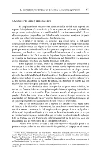 177El desplazamiento forzado en Colombia y su ardua reparación
Araucaria. Revista Iberoamericana de Filosofía, Política y Humanidades, año 15, nº 29. Primer semestre de 2013.
Pp. 169–188.
1.3. El entorno social y económico roto
El desplazamiento produce una desarticulación social pues supone una
ruptura del tejido social comunitario y de los repertorios culturales y simbólicos
que permanecían implícitos en la cotidianidad de la misma comunidad14
. Todas
ellas son pérdidas irreparables que dificultarán la reconstrucción de ese proyecto
de vida que se ha visto truncado con el desplazamiento.
A lo anterior se suman los estigmas que pesan sobre la población
desplazada en los poblados receptores, ya que por principio se sospechará acerca
de sus posibles nexos con alguno de los actores armados o incluso acerca de su
participación directa en el conflicto. Las personas desplazadas son tratadas como
invasoras, y se las tiene como responsables del deterioro social y estético de las
comunidades de recibo. Se teme que su llegada dé lugar a la de nuevos migrantes,
se les culpa de la desatención estatal, del aumento del desempleo y se considera
que su presencia constituye una fuente de nuevos conflictos.
Estas rupturas sociales, aparte de impactar el bienestar emocional y
trascender a la esfera de las identidades, tienen hondas repercusiones en otras
muchas esferas de la vida individual. El tejido comunitario es el que permite
que existan relaciones de confianza, de las cuales en gran medida depende, por
ejemplo, la estabilidad laboral. En tal sentido, el desplazamiento forzado vulnera
el derecho al trabajo no sólo en tanto fuerza a las personas (al menos en la mayoría
de los casos) a abandonar su puesto de trabajo, sino también en cuanto que son
muchos los obstáculos para conseguir uno nuevo.
Uno de tales obstáculos viene dado por los estigmas antes referidos, los
cuales con frecuencia llevan a que prime un principio de sospecha y desconfianza
al momento de la contratación. Especialmente cuando el desplazamiento se
produce desde las zonas rurales a las urbanas, se encuentra que los niveles de
escolaridad son demasiado bajos y que las destrezas generadoras de ingresos en
el campo (principalmente agrícolas) no tienen cómo ser empleadas.
Otra de las implicaciones de la ruptura del entorno social recae sobre
el derecho a la educación. Nuevamente, los estudiantes suelen interrumpir sus
estudios como consecuencia del desplazamiento porque fueron obligados a
alejarse del lugar de residencia y por tanto de la institución educativa, o porque
es preciso buscar ingresos adicionales que permitan la subsistencia de su hogar.
Ello se traduce en una transmisión intergeneracional de la pobreza, con una
precariedad que es peor que la de los indigentes urbanos15
.
Ahora bien, además de que la falta de empleo y educación pone a las
personas desplazadas en una situación de desigualdad, el despojo en sí mismo
14 
Pilar Riaño, “Introducción”, en: Pilar Riaño – Marta Inés Villa (eds.) Poniendo tierra de por
medio. Migración forzada de colombianos en Colombia, Ecuador y Canadá. Medellín, Corporación
Región, The University of British Columbia, 2008, p. 21.
15 
Ana María Ibáñez – Andrés Moya – Andrea Velásquez, Hacia una política proactiva para la
población desplazada. Op. cit., pp. 4 y 31.
 