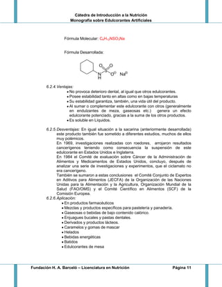 Cátedra de Introducción a la Nutrición
Monografía sobre Edulcorantes Artificiales
Fundación H. A. Barceló – Licenciatura en Nutrición Página 11
Fórmula Molecular: C6H12NSO3Na
Fórmula Desarrollada:
6.2.4.Ventajas:
No provoca deterioro dental, al igual que otros edulcorantes.
Posee estabilidad tanto en altas como en bajas temperaturas
Su estabilidad garantiza, también, una vida útil del producto.
Al sumar o complementar este edulcorante con otros (generalmente
en endulzantes de meza, gaseosas etc.) genera un efecto
edulcorante potenciado, gracias a la suma de los otros productos.
Es soluble en Líquidos.
6.2.5.Desventajas: En igual situación a la sacarina (anteriormente desarrollada)
este producto también fue sometido a diferentes estudios, muchos de ellos
muy polémicos.
En 1969, investigaciones realizadas con roedores, arrojaron resultados
cancerígenos teniendo como consecuencia la suspensión de este
edulcorante en Estados Unidos e Inglaterra.
En 1984 el Comité de evaluación sobre Cáncer de la Administración de
Alimentos y Medicamentos de Estados Unidos, concluyo, después de
analizar una serie de investigaciones y experimentos, que el ciclamato no
era cancerígeno.
También se sumaron a estas conclusiones el Comité Conjunto de Expertos
en Aditivos para Alimentos (JECFA) de la Organización de las Naciones
Unidas para la Alimentación y la Agricultura, Organización Mundial de la
Salud (FAO/OMS) y el Comité Científico en Alimentos (SCF) de la
Comisión Europea.
6.2.6.Aplicación:
En productos farmacéuticos
Mezclas y productos específicos para pastelería y panadería.
Gaseosas o bebidas de bajo contenido calórico.
Enjuagues bucales y pastas dentales.
Derivados y productos lácteos.
Caramelos y gomas de mascar
Helados
Bebidas energéticas
Batidos
Edulcorantes de mesa
 