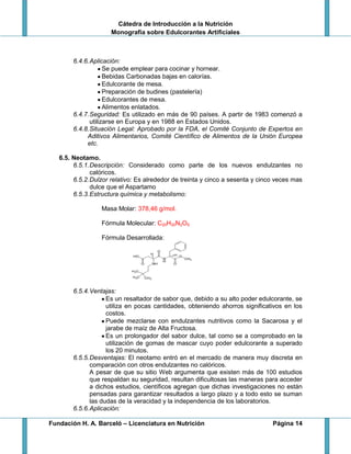 Cátedra de Introducción a la Nutrición
Monografía sobre Edulcorantes Artificiales
Fundación H. A. Barceló – Licenciatura en Nutrición Página 14
6.4.6.Aplicación:
Se puede emplear para cocinar y hornear.
Bebidas Carbonadas bajas en calorías.
Edulcorante de mesa.
Preparación de budines (pastelería)
Edulcorantes de mesa.
Alimentos enlatados.
6.4.7.Seguridad: Es utilizado en más de 90 países. A partir de 1983 comenzó a
utilizarse en Europa y en 1988 en Estados Unidos.
6.4.8.Situación Legal: Aprobado por la FDA, el Comité Conjunto de Expertos en
Aditivos Alimentarios, Comité Científico de Alimentos de la Unión Europea
etc.
6.5. Neotamo.
6.5.1.Descripción: Considerado como parte de los nuevos endulzantes no
calóricos.
6.5.2.Dulzor relativo: Es alrededor de treinta y cinco a sesenta y cinco veces mas
dulce que el Aspartamo
6.5.3.Estructura química y metabolismo:
Masa Molar: 378,46 g/mol.
Fórmula Molecular: C20H30N2O5
Fórmula Desarrollada:
6.5.4.Ventajas:
Es un resaltador de sabor que, debido a su alto poder edulcorante, se
utiliza en pocas cantidades, obteniendo ahorros significativos en los
costos.
Puede mezclarse con endulzantes nutritivos como la Sacarosa y el
jarabe de maíz de Alta Fructosa.
Es un prolongador del sabor dulce, tal como se a comprobado en la
utilización de gomas de mascar cuyo poder edulcorante a superado
los 20 minutos.
6.5.5.Desventajas: El neotamo entró en el mercado de manera muy discreta en
comparación con otros endulzantes no calóricos.
A pesar de que su sitio Web argumenta que existen más de 100 estudios
que respaldan su seguridad, resultan dificultosas las maneras para acceder
a dichos estudios, científicos agregan que dichas investigaciones no están
pensadas para garantizar resultados a largo plazo y a todo esto se suman
las dudas de la veracidad y la independencia de los laboratorios.
6.5.6.Aplicación:
 