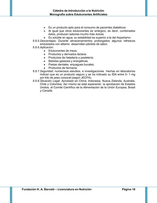 Cátedra de Introducción a la Nutrición
Monografía sobre Edulcorantes Artificiales
Fundación H. A. Barceló – Licenciatura en Nutrición Página 18
Es un producto apto para el consumo de pacientes diabéticos
Al igual que otros edulcorantes es sinérgico, es decir, combinados
éstos, producen sabores mucho más dulces.
Es soluble en agua, su estabilidad es superior a la del Aspartamo.
6.8.5.Desventajas: Durante almacenamientos prolongados algunos refrescos
endulzados con alitamo desarrollan pérdida de sabor.
6.8.6.Aplicación:
Edulcorantes de meza.
Productos y derivados lácteos.
Productos de heladería y pastelería.
Bebidas gaseosa y energéticas.
Pastas dentales, enjuagues bucales.
Productos de farmacia.
6.8.7.Seguridad: numerosos estudios, e investigaciones hechas en laboratorios
indican que es un producto seguro y se ha indicado su IDA entre 0- 1 mg
por kilo de peso corporal (según JECFA).
6.8.8.Situación Legal: Aprobado en China, Indonesia, Nueva Zelanda, Australia,
Chile y Colombia. Así mismo se está esperando la aprobación de Estados
Unidos, el Comité Científico de la Alimentación de la Unión Europea, Brasil
y Canadá.
 
