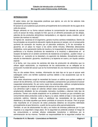 Cátedra de Introducción a la Nutrición
Monografía sobre Edulcorantes Artificiales
Fundación H. A. Barceló – Licenciatura en Nutrición Página 4
INTRODUCCION:
El sabor dulce, por las respuestas positivas que ejerce, es uno de los sabores más
importante para el ser humano.
El azúcar es una sustancia que proviene principalmente de la extracción de los jugos de la
caña de azúcar.
Ningún alimento en su forma natural contiene la concentración tan elevada de azúcar
como el azúcar de mesa, excepto la miel, que es un alimento procesado por las abejas,
además de los productos alimenticios manipulados o, en algunos casos, creados por el
hombre (de manera no natural)."
El ingreso de sacarosa en el organismo, genera muchos cambios metabólicos. Dentro de
los principales se encuentra la elevación rápida de glucosa en sangre; con el consecuente
aumento de excreción de insulina por el páncreas endócrino, a fin de normalizar la
glucemia, en un plazo no mayor a los ciento veinte minutos. Diferentes alteraciones
metabólica, como generación tardía de insulina y la incapacidad de reacción de los tejidos
periféricos a la insulina (síndrome de resistencia a la insulina) o alteraciones en el
receptor de leptina en el cerebro (síndrome de resistencia a la leptina), pueden inducir y
favorecer un aumento en la obesidad y la aparición de diabetes. Actualmente está en
estudio la interrelación: glucemia, insulinemia y la leptemia en suero y en líquido cerebro
espinal.
A la fecha, son muy pocos los sectores del área de producción de alimentos que no
utilicen algún edulcorante. La importancia de los edulcorantes se ve reflejada en la
producción mundial del azúcar que se ha incrementado de una manera asombrosa desde
1970.
Hoy en día existen libros, revistas, información de todo tipo en la que el azúcar está
catalogado como una terrible sustancia química debido a las acusaciones que se le
habían hecho.
Ante estas situaciones surgió la necesidad de buscar un aditivo que pudiera sustituir el
azúcar de los alimentos, con las mismas cualidades y sensaciones que producía el azúcar
(capacidad edulcorante). Es así como nacen los edulcorantes, aditivos complementarios
que son capaces de simular la presencia del azúcar en los alimentos.
Los alimentos Light o bajos en calorías utilizan estas sustancias que están distribuidas
ampliamente alrededor de los principales mercados mundiales y abarcan todo tipo de
productos. Tienen una amplia aceptación en la población humana ya que considera que
consumiendo estos productos cuida su figura y su salud, debido al bajo o nulo aporte del
contenido calórico. Además vienen a satisfacer las necesidades de las personas
diabéticas y de todas aquellas que tienen prohibido el consumo de azúcar. Pero el grupo
más importante en el consumo de estos productos dietarios se encuentra delimitado
principalmente al sexo femenino, a partir de los quince años aproximadamente.
También, el uso de edulcorantes ha sido y es motivo de diversas polémicas por lo que
respecta a su seguridad a largo plazo. En la seguridad se pretende analizar el riesgo de
los consumidores a contraer efectos colaterales transitorios o definitivos por la
administración de los mismos. También es responsabilidad de la seguridad analizar los
 