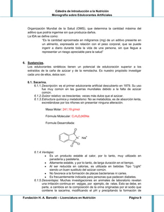 Cátedra de Introducción a la Nutrición
Monografía sobre Edulcorantes Artificiales
Fundación H. A. Barceló – Licenciatura en Nutrición Página 9
Organización Mundial de la Salud (OMS), que determina la cantidad máxima del
aditivo que podría ingerirse sin que produzca daños.
La IDA se define como:
“Es la cantidad aproximada en miligramos (mg) de un aditivo presente en
un alimento, expresada en relación con el peso corporal, que se puede
ingerir a diario durante toda la vida de una persona, sin que llegue a
representar un riesgo apreciable para la salud”
6. Sustancias.
Los edulcorantes sintéticos tienen un potencial de edulcoración superior a los
extraídos de la caña de azúcar y de la remolacha. Es nuestro propósito investigar
cada uno de ellos, éstos son:
6.1. Sacarina.
6.1.1.Descripción: es el primer edulcorante artificial descubierto en 1879. Su uso
fue muy común en las guerras mundiales debido a la falta de azúcar
común.
6.1.2.Dulzor relativo: es trescientas veces más dulce que el azúcar.
6.1.3.Estructura química y metabolismo: No se metaboliza, es de absorción lenta,
excretándose por los riñones sin presentar ninguna alteración.
Masa Molar: 241,19 g/mol
Fórmula Molecular: C7H4O3NSNa
Formula Desarrollada:
6.1.4.Ventajas:
Es un producto estable al calor, por lo tanto, muy utilizado en
panadería y pastelería.
Altamente estable, y por lo tanto, de larga duración en el tiempo.
Al ser reducida en calorías, es utilizada en bebidas Tipo “Light”
siendo un buen sustituto del azúcar común.
No favorece a la formación de placas bacterianas ni caries.
Es frecuentemente indicada para personas que padecen diabetes.
6.1.5.Desventajas: Muchas investigaciones en animales de laboratorio revelan
una irritación continua en vejigas, por ejemplo, de ratas. Esto se debe, en
parte, a cambios en la composición de la orina originadas por el sodio que
contiene la sacarina, modificando el pH y precipitando la formación de
 