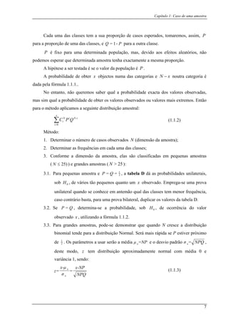 Capítulo 1: Caso de uma amostra
Cada uma das classes tem a sua proporção de casos esperados, tomaremos, assim, P
para a proporção de uma das classes, e para a outra classe.PQ -1=
P é fixo para uma determinada população, mas, devido aos efeitos aleatórios, não
podemos esperar que determinada amostra tenha exactamente a mesma proporção.
A hipótese a ser testada é se o valor da população é P .
A probabilidade de obter x objectos numa das categorias e noutra categoria é
dada pela fórmula 1.1.1..
xN −
No entanto, não queremos saber qual a probabilidade exacta dos valores observadas,
mas sim qual a probabilidade de obter os valores observados ou valores mais extremos. Então
para o método aplicamos a seguinte distribuição amostral:
∑=
iNiN
i QPC -
ão da amostra);
3. ostra, elas são classificadas em pequenas amostras
3.1.
x
i 0
Método:
1. Determinar o número de casos observados N (dimens
2. Determinar as frequências em cada uma das classes;
Conforme a dimensão da am
( )25≤N ) e grandes amostras ( 25>N ):
Para pequenas amostra e 2
1
== QP , a tabela D dá as probabilidades unilaterais,
sob 0H , de vários tão pequenos quanto um x observado. Emprega-se uma prova
unilateral quando se conhece em antemão qual das classes tem menor frequência,
3.2. Se robabilidade, sob , de ocorrência do valor
caso contrário basta, para uma prova bilateral, duplicar os valores da tabela D.
QP = , determina-se a p 0H
observado x , utilizando a fórmula 1.1.2.
Para grandes amostras, pode-se demonstrar que quando N cresce a distribuição
binomial tende para a distribuição Normal. Se s rápida se P estiver próximo
de
3.3.
rá mai
2
1
. Os parâmetros a usar serão a média =NPµ x e o desvio padrão NPQ=σ ,
deste m
x
odo, tem distribuição aproximadamente normal com média 0 e
variância 1, sendo:
z
NPQ
x-NP
=
σ
x-µ
z=
x
(1.
x
(1.1.2)
1.3)
7
 