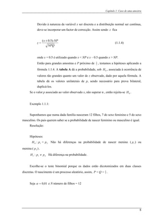 Capítulo 1: Caso de uma amostra
Devido à natureza da variável x ser discreta e a distribuição normal ser contínua,
deve-se incorporar um factor de correcção. Assim sendo z fica
NPQ
-NPx
z
)5.0±(
=
onde x + 0.5
(1.1.4)
é utilizado quando x < NP e x – 0.5 quando x > NP.
Então para grandes amostras e P próximo de 2
1
, testamos a hipóteses pla icando a
fórmula 1.1.4. A tabela A dá a probabilidade, sob , associada à ocorrência de
grandes quanto um valor de z observado, dado por aquela fórmula. A
tabela dá os valores unilaterais de p, sendo necessário para prova bilateral,
plo 1.1.1:
mos que num
. O pais querem saber se a probabilidade de nascer feminino ou masculino é igual.
R
idade de ascer menino ( ) ou
menina (
p babilidade.
ial porque os dados estão dicotomizados em duas classes
discretas. O nascim ,
0H
valores tão
duplicá-los.
Se o valor p associado ao valor observado x, não superar α , então rejeita-se H .0
Exem
Suponha a dada família nasceram 12 filhos, 7 do sexo feminino e 5 do sexo
masculino s
esolução:
Hipóteses:
210 =: ppH Não há diferenças na probabil n 1p
)2p .
211 : pH ≠ Há diferença na pro
Escolhe-se o teste binom
ento é um processo aleatório, assim 2
1
== QP .
Seja e N número de filhos = 1201,0=α
8
 