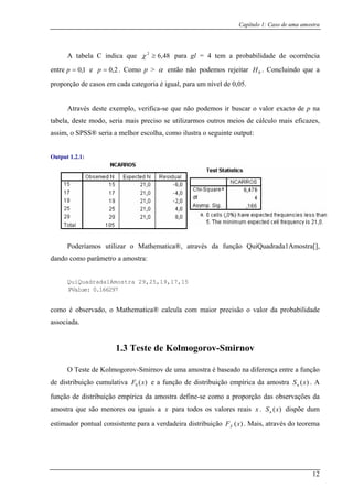 Capítulo 1: Caso de uma amostra
A tabela C indica que 48,62
≥χ para gl = 4 tem a probabilidade de ocorrência
entre 1,0=p e 2,0=p . Como p > α então não podemos rejeitar 0H . Concluindo que a
proporção de casos em cada categoria é igual, para um nível de 0,05.
Através deste exemplo, verifica-se que
tabela, deste modo, seria mais preciso se util
não podemos ir buscar o valor exacto de p na
assim, o SPSS® seria a melhor escolha, como
Output 1.2.1:
oderíamos utilizar o Mathematica®, através da função QuiQuadrada1Amostra[],
iQuadrada1Amostra 29,25,19,17,15
izarmos outros meios de cálculo mais eficazes,
ilustra o seguinte output:
P
dando como parâmetro a amostra:
Qu
PValue: 0.166297
como é observado, o
associad
a am
função de distribuição empírica da amostra define-se como a proporção das observações da
amostra que são menores ou iguais a
Mathematica® calcula com maior precisão o valor da probabilidade
a.
1.3 Teste de Kolmogorov-Smirnov
O Teste de Kolmogorov-Smirnov de um ostra é baseado na diferença entre a função
de distribuição cumulativa )(0 xF e a função de distribuição empírica da amostra )(xSn . A
x para todos os valores reais x . )(xSn dispõe dum
estimador pontual consistente para a verdadeira distribuição . Mais, através do teorema)(xFX
12
 