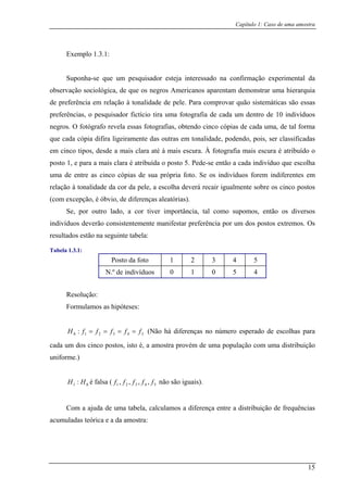Capítulo 1: Caso de uma amostra
Exemplo 1.3.1:
Suponha-se que um pesquisador esteja interessado na confirmação experimental da
observação sociológica, de que os negros Americanos aparentam demonstrar uma hierarquia
de preferência em relação à tonalidade de pele. Para comprovar quão sistemáticas são essas
o pesquisador fictício tira uma fotografia de cada um dentro de 10 indivíduos
negros. O fotógrafo revela essas fotografias, obtendo cinco cópias de cada uma, de tal forma
que cada cópia difi ou em s, ser classificadas
em cinco tipos, desde a mais clara até à mais escura. À fotografia mais escura é atribuído o
posto 1, e para a mais clara é atribuída o posto 5. Pede-se então a cada indivíduo que escolha
uma de entre as cinco cópias de sua própria foto. Se os indivíduos forem indiferentes em
relação à tonalidade da cor da pele, a escolha deverá recair igualmente sobre os cinco postos
(com ex
tão os diversos
indivíduos deverão consistentemente manifestar preferência por um dos postos extremos. Os
resultados est u
Tabela 1.3.1:
preferências,
ra ligeiramente das tras tonalidade, podendo, poi
cepção, é óbvio, de diferenças aleatórias).
Se, por outro lado, a cor tiver importância, tal como supomos, en
ão na seg inte tabela:
Posto da foto 1 2 3 4 5
N.º de indivíduos 0 1 0 5 4
Resolução:
Formulamos as hipóteses:
ffH 543 fff ==210 : == ão há diferenças no número esperado de escolhas para
cada um dos cinco postos, isto é, a amostra prov de uma população com um distribuição
uniforme.)
é falsa ( não são iguais).
ção de frequências
acumuladas teórica e a da amostra:
(N
ém a
01 : HH 54321 ,,,, fffff
Com a ajuda de uma tabela, calculamos a diferença entre a distribui
15
 
