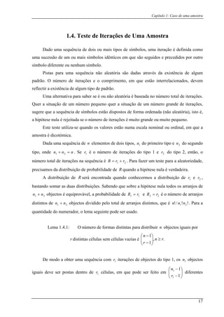 Capítulo 1: Caso de uma amostra
1.4. Teste de Iterações de Uma Amostra
Dado uma sequência de dois ou mais tipos de símbolos, uma iteração é definida como
uma sucess u ma s símbolos idênticos em que são seguidos e precedidos por outro
símbolo diferente ou nenhum símb lo.
Pistas para uma sequência não aleatória são dadas através da
ão de um o i
o
existência de algum
padrão. O n
reflectir a existência de algum tipo de padrão.
Quer a situação de um núm
aleatória
grande ou muito pequeno.
ste teste utiliza-se quando os valores estão numa escala nominal ou ordinal, em que a
amostra
Dada uma sequência d m do segundo
tipo, onde
úmero de iterações e o comprimento, em que estão interrelacionados, devem
Uma alternativa para saber se é ou não aleatória é baseada no número total de iterações.
número pequeno quer a situação de um ero grande de iterações,
sugere que a sequência de símbolos estão dispostos de forma ordenada (não ), isto é,
a hipótese nula é rejeitada se o número de iterações é muito
E
é dicotómica.
e n elementos de dois tipos, 1n do pri eiro tipo e 2n
nnn =+ 21 . Se é o número de do tipo 2, então, o
número total de iterações na sequência é
1 2
21
r iterações do tipo 1 e r
rrR += . Para fazer um teste para a aleatoriedade,
precisamos da distribuição de probabilidade de R quando a hipótese nula é verdadeira.
A distribuição de R será encontrada quando conhecerm s a distribuição de r e r ,
bastando somar as duas distribuições. Sabendo que sobre a hipótese nula todos os arranjos de
o
objectos é equiprovável, a probabilidade de
1 2
21 nn + 11 rR = e 22 rR = é o número de arranjos
L
distintos de 21 nn + objectos dividido pelo total de arranjos distintos, que é !!/! 21 nnn . Para a
quantidade do numerador, o lema seguinte pode ser usado.
ema 1.4.1: O número de formas distintas para distribuir n objectos iguais por
r distintas células sem células vazias é n
r
≥⎟⎟
⎠
⎜⎜
⎝ −
se
lulas, em que pode ser feito em ⎜⎜
⎝
⎛
−11
1
r
n
diferentes
.,
1
1n ⎞⎛ −
r
De modo a obter uma quência com r iterações de objectos do tipo 1, os n objectos
iguais deve ser postas dentro de cé
⎞−1
1 1
1r ⎟⎟
⎠
17
 