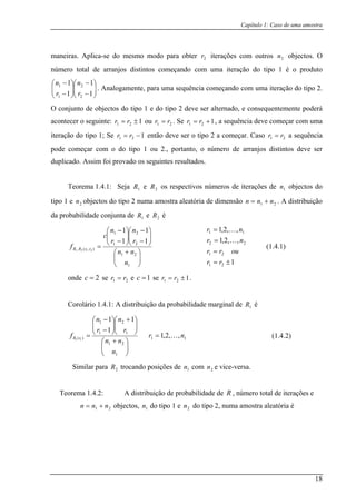 Capítulo 1: Caso de uma amostra
maneira a-se d os objectos. O
núme s distintos começando com uma iteração do tipo 1 é o produto
⎛ −⎞
⎜⎜
⎝
⎛
−
− 12
1
1 n
r
n
a iteração do tipo 2.
O conjunto de objectos do tipo 1 e do tipo 2 deve ser alternado, e consequentemente poderá
acontecer o seguinte:
s. Aplic o mesmo modo para obter 2r iterações com outr 2n
ro total de arranjo
⎟⎟
⎠
⎜⎜
⎝ −⎟⎟
⎠ 11 2r
. Analogamente, para uma sequência começando com um
1 ⎞
121 ±= r ou 21 rr = . Se 121 += rr , a sequênciar deve começar com uma
iteração do tipo 1; Se e ser o tipo 2 a começar. Caso a sequência
pod o do er
duplicado. Assim foi
Teorema 1.4.1: Seja e os respectivos números de iterações de objectos do
2 n ma ostra aleatória de dimensão . A distribuição
a probabilidade conjunta de e é
121 −= rr então dev 21 rr =
e começar com tipo 1 ou 2., portanto, o número de arranjos distintos deve s
provado os seguintes resultados.
1R 2R 1n
tipo 1 e n objectos do tipo u am2 21 nnn +=
d 1R 2R
⎟
⎠
⎜
⎝ 1n
e 2=c se 21 rr = e 1=c se 121
⎟⎜
⎞⎛ −
⎠
⎞
⎝
⎛ −
21
1
1
1
n
nn
(1.4.1)
ond
⎞⎛ +
=
21
),(, 2121
n
f rrRR
⎟⎟
⎠
⎜⎜
⎝ −⎟⎟⎜⎜
−
21
1rr
c
±= rr .
Corolário 1.4.1: A distribuição da probabilidade marginal de é1R
11
1
2
1
21
,,2,1
11
nr
n
n
nn
K=
⎟⎟
⎠
⎞
⎜⎜
⎝
+
⎟⎟
⎞
⎜⎜
⎛ +
⎟⎟
⎞
⎜⎜
⎛ −
2R trocando posições de 1n com 2n e vice-versa.
1
1
)(
1
11
n
rr
f rR
⎛
⎠⎝⎠⎝ −
=
Similar para
Teorem
do tipo 1 e do tipo 2, numa amostra aleatória é
,,2,1
21
22
=
,,2,1
11
=
=
ourr
nr K
nr K
121 ±= rr
(1.4.2)
a 1.4.2: A distribuição de probabilidade de R , número total de iterações e
21 nn += objectos, 1nn 2n
18
 