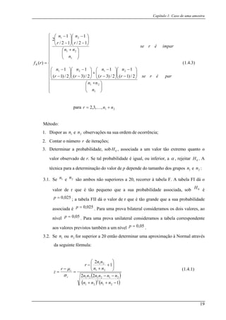 Capítulo 1: Caso de uma amostra
⎪
⎪
⎪
⎪
⎪
⎩
⎪
⎪
⎪
⎪
⎪
⎪
⎧
⎟⎟
⎠
⎞
⎜⎜
⎝
⎛ +
⎟⎟
⎠
⎞
⎜⎜
⎝
⎛
−
−
⎟⎟
⎠
⎞
⎜⎜
⎝ −
+⎟⎟
⎠
⎜⎜
⎝ −⎟⎟
⎠
⎜⎜
⎝ −
⎟⎟
⎠
⎞
⎜⎜
⎝
⎛ +
⎟⎟
⎠
⎞
⎜⎜
⎝
⎛
−
−
⎟⎟
⎠
⎞
⎜⎜
⎝
⎛
−
−
parérse
n
nn
r
n
rrr
imparérse
n
nn
r
n
r
n
1
21
2121
1
21
21
2/)1(
1
2/)3(2/)3(2/)1(
12/
1
12/
1
2
(1.4.3)
nn
⎪
⎨
⎛ −⎞⎛ −⎞⎛ −
=
nnn
rfR
111
)(
para ,3,2r 21,= K +
1. Dispo observa sua ordem ncia;
2. C
Método:
r as 1n e 2n ções na de ocorrê
ontar o número r de iter
3. Det robabilida ass valor tã mo quanto o
valor observado de r. Se t abilidade inferior,
ações;
erminar a p de, sob 0H , ociada a um o extre
al prob é igual, ou a α , rejeitar . A
técnica para a determinação do valor de p depende do tama e
3.1. S ambos n eriores a r à tabela abela FI dá o
valor de r que é tão pequeno que a sua probabilidade associada, sob é
tão grande que a sua probabilidade
0H
nho dos grupos 1n 2n :
e 1n e 2n são ão sup 20, recorre F. A t
0H
025,0=p ; a tabela FII dá o valor de r que é
associada é 025,0=p . Para uma prova bilateral consideramos os dois valores, ao
nível 05,0=p . Para uma prova unilateral consideramos a tabela correspondente
mbém a um nívelaos valores previstos ta 05,0=p .
3.2. Se 1n ou 2n for superior a 20 então determinar uma aproximação à Normal através
da seguinte fórmula:
( )
( ) ( )1
1
2
21
2
21
21
21
−++
⎟⎟
⎠
⎞⎛
+
+
nnnn
nn
nn
(1.4.1)
22 212121 −−
==
nnnnnn
z
rσ
⎜⎜
⎝
−
−
r
r rµ
19
 