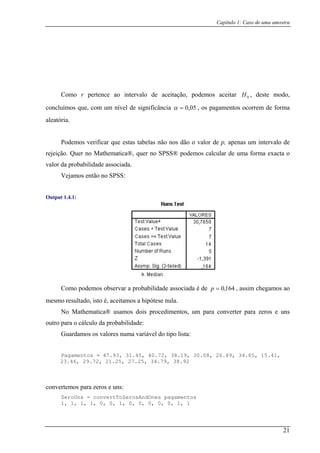 Capítulo 1: Caso de uma amostra
odo,
concluímos que, com um nível de significância
Como r pertence ao intervalo de aceitação, podemos aceitar 0H , deste m
05,0=α , os pagamentos ocorrem de forma
aleatória.
Podemos verificar que estas tabelas não nos dão o valor de p, apenas um intervalo de
rejeição. Quer no Mathematica®, quer no SPSS® podemos calcular de uma forma exacta o
valor da probabilidade associada.
Vejamos então no SPSS:
Output 1.4.1:
Como podemos observar a probabilidade associada é de 164,0=p , assim chegamos ao
mesmo resultado, isto é, aceitamos a hipótese nula.
No Mathematica® usamos dois procedimentos, um para converter para zeros e uns
outro para o cálculo da probabilidade:
Guardamos os valores numa variável do tipo lista:
Pagamentos = 47.93, 31.45, 40.72, 38.19, 30.08, 26.89, 34.65, 15.41,
23.46, 29.72, 21.25, 27.25, 34.79, 38.92
convertemos para zeros e uns:
ZeroUns = convertToZerosAndOnes pagamentos
1, 1, 1, 1, 0, 0, 1, 0, 0, 0, 0, 0, 1, 1
21
 