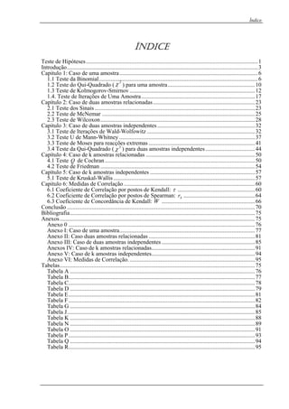 Índice
ÍND CEI
Teste de Hipóteses......................................................................................................................1
Introdução...................................................................................................................................3
Capitulo 1: Caso de uma amostra...............................................................................................6
1.1 Teste da Binomial.............................................................................................................62
1.2 Teste do Qui-Quadrado ( χ ) para uma amostra............................................................10
1.3 Teste de Kolmogorov-Smirnov ......................................................................................12
1.4. Teste de Iterações de Uma Amostra..............................................................................17
Capítulo 2: Caso de duas amostras relacionadas......................................................................23
2.1 Teste dos Sinais ..............................................................................................................23
2.2 Teste de McNemar .........................................................................................................25
2.3 Teste de Wilcoxon..........................................................................................................28
Capitulo 3: Caso de duas amostras independentes...................................................................32
3.1 Teste de Iterações de Wald-Wolfowitz ..........................................................................32
3.2 Teste U de Mann-Whitney .............................................................................................37
3.3 Teste de Moses para reacções extremas .........................................................................41
3.4 Teste da Qui-Quadrado ( 2
χ ) para duas amostras independentes..................................44
Capítulo 4: Caso de k amostras relacionadas ...........................................................................50
4.1 Teste Q de Cochran.......................................................................................................50
4.2 Teste de Friedman ..........................................................................................................54
Capítulo 5: Caso de k amostras independentes ........................................................................57
5.1 Teste de Kruskal-Wallis .................................................................................................57
Capitulo 6: Medidas de Correlação ..........................................................................................60
6.1 Coeficiente de Correlação por postos de Kendall: τ .....................................................60
6.2 Coeficiente de Correlação por postos de Spearman: Sr .................................................64
6.3 Coeficiente de Concordância de Kendall: W ................................................................66
Conclusão .................................................................................................................................70
Bibliografia...............................................................................................................................75
Anexos......................................................................................................................................75
Anexo 0 ................................................................................................................................76
Anexo I: Caso de uma amostra.............................................................................................77
Anexo II: Caso duas amostras relacionadas .........................................................................81
Anexo III: Caso de duas amostras independentes ................................................................85
Anexos IV: Caso de k amostras relacionadas.......................................................................91
Anexo V: Caso de k amostras independentes.......................................................................94
Anexo VI: Medidas de Correlação.......................................................................................95
Tabelas......................................................................................................................................75
Tabela A ...............................................................................................................................76
Tabela B................................................................................................................................77
Tabela C................................................................................................................................78
Tabela D ...............................................................................................................................79
Tabela E................................................................................................................................81
Tabela F................................................................................................................................82
Tabela G ...............................................................................................................................84
Tabela J.................................................................................................................................85
Tabela K ...............................................................................................................................88
Tabela N ...............................................................................................................................89
Tabela O ...............................................................................................................................91
Tabela P................................................................................................................................93
Tabela Q ...............................................................................................................................94
Tabela R................................................................................................................................95
 