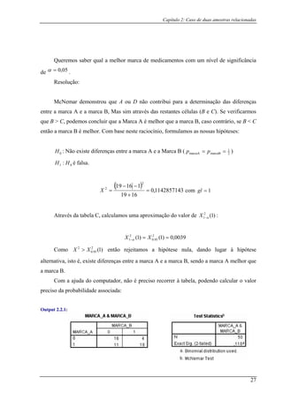 Capítulo 2: Caso de duas amostras relacionadas
ificância
de
Queremos saber qual a melhor marca de medicamentos com um nível de sign
05,0=α .
olução:Res
n diferenças
entre a m células (B e C). Se verificarmos
que B
então a m é melhor. Com base neste raciocínio, formulamos as nossas hipóteses:
McNemar demo strou que A ou D não contribui para a determinação das
arca A e a marca B, Mas sim através das restantes
> C, podemos concluir que a Marca A é melhor que a marca B, caso contrário, se B < C
arca B
0H : Não existe diferenças entre a marca A e a Marca B ( 2
1
marcaBmarcaA == pp )
01 : HH é falsa.
( )
1142857143,0
1619
11619
2
2
=
+
−−
=X com
omo 2
XX > então rejeitamos a hipótese nula, dando lugar à hipótese
alternativa, isto é, existe diferenças entre a marca A e a marca B, sendo a marca A melhor que
a marca B.
da probabilidade associada:
1=gl
Através da tabela C, calculamos uma aproximação do valor de )1(2
1 α−X :
0039,0)1()1( 2
95.0
2
1 ==− XX α
)1(2
95.C 0
Com a ajuda do computador, não é preciso recorrer à tabela, podendo calcular o valor
preciso
Output 2.2.1:
27
 
