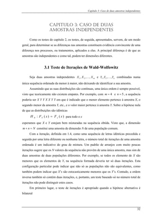 Capítulo 3: Caso de duas amostras independentes
CAPITULO 3: CASO DE DUAS
ger a
tos, ap
ensões diferentes.
istribuições são contínuas, uma única ordem é sempre possível,
visto
AMOSTRAS INDEPENDENTES
Como os testes do capítulo 2, os testes, de seguida, apresentados, servem, de um modo
al, para determinar se as diferenças nas amostras constituem evidência convincente de um
diferença nos processos, ou tratamen licados a elas. A principal diferença é de que as
amostras são independentes e como tal, podem ter dim
3.1 Teste de Iterações de Wald-Wolfowitz
Seja duas amostras independentes mXXX ,,, 21 K e nYYY ,,, 21 K combinadas numa
única sequência ordenada da menor à maior, não deixando de identificar a sua amostra.
Assumindo que as suas d
que teoricamente não existem empates. Por exemplo, com 4=m e 5=n , a sequência
poder
distribuições são idênticas
para todo o x
esperam X e Y estejam bem misturadas na sequência obtida. Visto que, a dimensão
+ a ostra d ulação comum.
Com a r s idênticas precedida e
seguida por t ero total de iterações de uma amostra
ordenada é
iterações sugere ên o provém de uma única amostra, mas sim de
duas amostr as popula
menores que os i
configuração pa
também podem ticamente menores que os Y’s. Contudo, a ordem
inversa tamb e ta
iterações não po
Em primeiro lugar, o teste de iterações é apropriado quando a hipótese alternativa é
bilateral
ia ser X Y Y X X Y Y em que é indicado que o menor elemento pertence à amostra X, o
segundo menor da amostra Y, etc., e o valor maior pertence à amostra Y. Sobre a hipótese nula
de que as
)()(:0 xFxFH xY =
os que
nm N= constitui um am e dimensão N de uma pop
ite ação, definida em 1.4, como uma sequência de letra
uma letra diferen e ou nenhuma letra, o núm
um indicativo do grau de mistura. Um padrão de arranjos com muito poucas
que os N valores da sequ cia nã
as de du ções diferentes. Por exemplo, se todos os elemento de X são
elementos de Y, na sequência formada dever a ter só duas iterações. Esta
rticular pode indicar que não só as populações não são equivalentes, como
indicar que X’s são estocas
ém só contém duas iterações, , por nto, um teste baseado só no número total de
de distinguir estes casos.
32
 