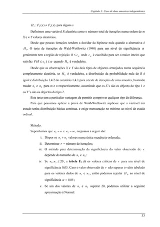 Capítulo 3: Caso de duas amostras independentes
)() xFx x≠ para alguns x
uma variável R aleatória como o número total de iterações numa ordem de m
aleatórios.
(:1 FH Y
Definimos
X e n Y valores
Desde que poucas iterações tendem a duvidar da hipótese nula quando a alternativa é
, O teste de iterações de Wald-Wolfowitz (1940) para um nível de significância1H α
geralmente tem a região de rejeição αcR ≤ onde αc é escolhido para ser o maior inteiro que
satisfaz αα ≤≤ )( cR quando 0H é verdadeira.
sde que as observações X e Y são dois tipos de objectos arranjados numa sequência
mente aleatória, se 0H é verdadeira, a distribuição da probabilidade nula de R é
stribuição 1.4.2 do corolário 1.4.1 para o teste de iterações de um
P
De
completa
igual é di a amostra, bastando
mudar
os Y’s são os objectos do tipo 2.
Este teste tem a particular vantagem de permitir comprovar qualquer tipo de diferença.
os aplicar a prova de Wald-Wolfowitz supõe-se que a variável em
estudo tenha distribuição básica contínua, e exige mensuração no mínimo ao nível de escala
ordin
e 2n para m e n respectivamente, assumindo que os X’s são os objecto do tipo 1 e1n
Para que possam
al.
Método:
Suponhamos que nn =1 e mn =2 , os passos a seguir são:
i. Dispor os 21 nn + valores numa única sequência ordenada;
ii. Determinar r = número de iterações;
iii. O método para determinação da significância do valor observado de r
dep h e
, a e F s o
ende do taman o de 1n 2n :
iv. Se 20,n 21 ≤n tab la I dá o valores crític s de r para um nível de
significância 0,05. Caso o valor observado de r não superar o valor tabelado
para os valores dados de e , então podemo ao nível de
gnificância
1n 2n s rejeitar 0H
si 05,0=α ;
v. Se um dos valores de e superar 20, podemos utilizar a seguinte
ormal:
1n 2n
aproximação à N
33
 
