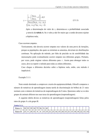 Capítulo 3: Caso de duas amostras independentes
)1()( 21
2
21 −++ nnnn
Após a determ
)2(2
5.01
2
2
212121
21
21
−−
−⎟⎟
⎠
⎞
⎜⎜
⎝
⎛
+−
=
nnnnnn
nn
nn
r
z (3.1.1)
inação do valor de z, determina-se a probabilidade associada
através da tabela A. Se o valor p não for maior quep α então devemos rejeitar
Teoricamente, não deveria ocorrer empates nos valores de uma prova de iterações,
que as populações, das quais se extraíram as amostras, deveriam ter distribuições
cont é o a p i bilidade das
mens l n o rr e a r e r s. Portanto,
por vezes, pode originar valores diferentes para
a hipótese nula;
Caso ocorram empates.
por
ínuas. Na aplicação do m todo, p r f lta de rec são ou de sensi
urações pode eventua me te co er mp tes nos dife ent s g upo
r . Assim para abranger todos os
epetir o método para todas as ordens diferentes.
Caso i c e o étodo é
inapl
Exemplo 3.1.1:
de discriminação de brilho) de 21 ratos
norm o número de tentativas de reaprendizagem de 8 ratos. Queremos saber se os dois
imais diferem nas suas taxas de aprendizagem (reaprendizagem).
A segui a t e r r feitas pelos
ratos do grupo g
Tabela 3.1.1:
Ratos A 20 55 29 24 75 56 31 45
casos, deve-se r
chegue a d ferentes de isõ s s bre a hipótese nula, então, este m
icável.
Num estudo destinado a comprovar a teoria da equipotencialidade, Ghiselli comparou o
número de tentativas de aprendizagem (numa tarefa
ais com
grupos de an
nte tabel dá-nos as tenta ivas de apr ndizagem ( eap endizagem)
A e do rupo B:
Ratos B 23 8 24 15 8 6 15 15 21 23 16 15 24 15 21 15 18 14 22 15 14
34
 