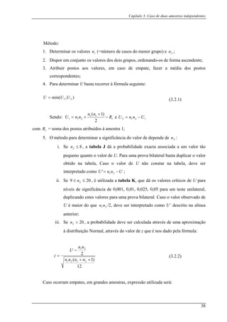 Capítulo 3: Caso de duas amostras independentes
Método:
s aos valores, em caso de empate, fazer a média dos postos
correspondentes;
a determinar U basta recorrer à fórmula seguinte:
1. Determinar os valores 1n (=número de casos do menor grupo) e 2n ;
2. Dispor em conjunto os valores dos dois grupos, ordenando-os de forma ascendente;
3. Atribuir posto
4. Par
);min( 21 UU=U (3.2.1)
Sendo: 1
11 )1(
R
nn
nnU −211
2
+
+= e UnnU 1212 −=
com s postos atribuídos à amostra 1;
ar a significância do valor de depende de :
ma prova bilateral basta duplicar o valor
nstar na tabela, deve ser
inte tado como
1R = soma do
5. O método para determin 2n
i. Se 82 ≤n , a tabela J dá a probabilidade exacta associada a um valor tão
pequeno quanto o valor de U. Para u
obtido na tabela, Caso o valor de U não co
rpre UnnU −= 21' ;
ii. Se 209 ≤≤ n , é utilizada a tabela K, que dá os valores2 críticos de U para
níveis de significância de 0,001, 0,01, 0,025, 0,05 para um teste unilateral,
duplicando estes valores para u ilateral. Caso o valor observado de
aior do que /2, deve ser interpretado como U’ descrito na alínea
r
Se n pr abilidade deve r c ula atr és d pro ação
is i o al, av o r q a e rm :
ma prova b
U é m 21nn
ante ior;
iii. 202 > , a ob se alc da av e uma a xim
à d tribu ção N rm atr és d valo de z ue é nos d do p la fó ula
12
)1( 2121 ++ nnnn
2
21
−
=
nn
U
z
ostras, expressão utilizada será:
(3.2.2)
Caso ocorram empates, em grandes am
38
 