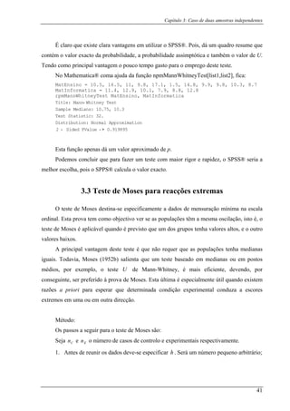Capítulo 3: Caso de duas amostras independentes
É claro que existe clara vantagens em utilizar o SPSS®. Pois, dá um quadro resume que
contém o valor exacto da probabilidade, a probabilidade assimptótica e tam ém o valor de U.
Tendo como principal vantagem o pouco tempo gasto para o emprego deste teste.
No Mathematica® coma ajuda da função npmMannWhitneyTest[list1,list2], fica:
Mat
Mat 0
rpm M
b
Ensino = 10.5, 16.5, 11, 9.8, 17.1, 1.5, 14.8, 9.9, 9.8, 10.3, 8.7
Informatica = 11.4, 12.9, 1 .1, 7.9, 8.8, 12.8
MannWhitneyTest MatEnsino, atInformatica
Title: Mann- Whitney Test
Sample Medians: 10.75, 10.3
Test Statistic: 32.
Distribution: Normal Approximation
2 - Sided PValue - > 0.919895
ina-se especificamente a dados de mensuração mínima na escala
ordinal. Esta prova tem como objectivo ver se as populações têm a mesma oscilação, isto é, o
teste de Moses é aplicável quando é previsto que um dos grupos tenha valores altos, e o outro
alores baixos.
deste teste é que não requer que as populações tenha medianas
iguais. Todavia, Moses (1952b) salienta que um teste baseado em medianas ou em postos
médios, por exemplo, o teste de Mann-Whitney, é mais eficiente, devendo, por
conse ialmente útil quando existem
razõe a priori para esperar que determinada condição experimental conduza a escores
extrem ou em outra direcção.
Mé
es são:
eja e o número de casos de controlo e experimentais respectivamente.
ar q eno arbitrário;
Esta função apenas dá um valor aproximado de p.
Podemos concluir que para fazer um teste com maior rigor e rapidez, o SPSS® seria a
melhor escolha, pois o SPPS® calcula o valor exacto.
3.3 Teste de Moses para reacções extremas
O teste de Moses dest
v
A principal vantagem
U
guinte, ser preferido à prova de Moses. Esta última é espec
s
os em uma
todo:
Os passos a seguir para o teste de Mos
S Cn En
1. Antes de reunir os dados deve-se especific Será um número pe uh .
41
 