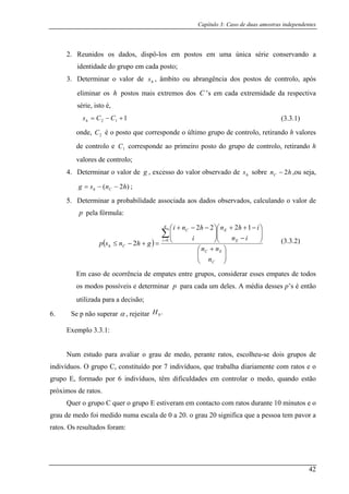 Capítulo 3: Caso de duas amostras independentes
2. Reunidos os dados, dispô-los em postos em uma única série conservando a
ntidade do grupo em cada posto;
D t m â n i d s
eliminar os postos mais extremos dos cada extremidade da respectiva
série, isto é,
ide
3. e er inar o valor de s , mbito ou abra gênc a o postos de controlo, apósh
h C ’s em
112 +−= CCsh (3.3.1)
onde, é o posto que corresponde o último grupo de controlo, retirando h valores
corresponde ao primeiro posto do grupo de controlo, retirando h
4. Determinar o valor de
2C
de controlo e 1
valores de controlo;
C
g , excesso do valor observado de sobre ,ou seja,
5. Determinar a probabilidade associada aos dados observados, calculando o valor de
pela fórmula:
hs hnC 2−
)2( hnsg Ch −−= ;
p
( )
⎟⎟
⎠
⎜⎜
⎝ Cn
E
⎞⎛ +
⎟⎟
⎠
⎜⎜
⎝ −⎟⎟
⎠
⎜⎜
⎝=+−≤
∑
EC
EC
Ch
nn
ini
ghnsp 2
⎞⎛ −++⎞⎛ −−+
=
g
i E
ihnhni
0
1222
m caso de ocorrência de empates entre grupos, considerar esses empates de todos
odos possíveis e determinar para cada um deles. A média desses p’s é então
utilizada para a decisão;
6. Se p não superar
pos m
α , rejeitar
xemplo 3.3.1:
s e o
grupo
inutos e o
grau d . o grau 20 significa que a pessoa tem pavor a
ratos.
(3.3.2)
.0H
E
Num estudo para avaliar o grau de medo, perante ratos, escolheu-se dois grupos de
indivíduos. O grupo C, constituído por 7 indivíduos, que trabalha diariamente com rato
E, formado por 6 indivíduos, têm dificuldades em controlar o medo, quando estão
próximos de ratos.
Quer o grupo C quer o grupo E estiveram em contacto com ratos durante 10 m
e medo foi medido numa escala de 0 a 20
Os resultados foram:
42
 