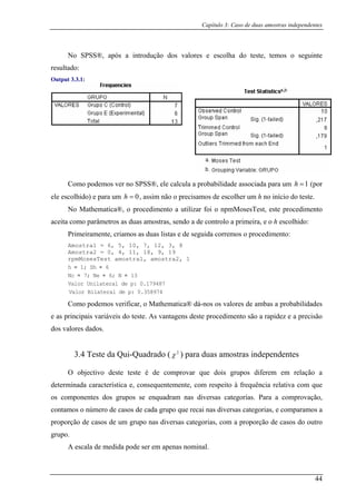 Capítulo 3: Caso de duas amostras independentes
No SPSS®, após a introdução dos valores e escolha do teste, temos o seguinte
resultado:
Output 3.3.1:
Como podemos ver no SPSS®, ele calcula a probabilidade associada para um 1=h (por
e para um 0=h , assim não o precisamos de escolher um h no início do teste.
ematica®, o proc im
ele escolhido)
No Math ed ento a utilizar foi o npmMosesTest, este procedimento
aceita m h escolhi
Prim
Amo
Amo
rpmMosesTest amostra1, amostra2, 1
co o parâmetros as duas amostras, sendo a de controlo a primeira, e o do:
eiramente, criamos as duas listas e de seguida corremos o procedimento:
stra1 = 6, 5, 10, 7, 12, 3, 8
stra2 = 0, 4, 11, 18, 9, 19
h = 1; Sh 6=
Nc = 7; Ne = 6; N = 13
Valor Unilateral de p: 0.179487
Valor Bilateral de p: 0.358974
o podemos verificar, o Mathematica® dá-nos os valores de ambas a probabilidades
e as p
escala de medida pode ser em apenas nominal.
Com
rincipais variáveis do teste. As vantagens deste procedimento são a rapidez e a precisão
dos valores dados.
3.4 Teste da Qui-Quadrado ( 2
χ ) para duas amostras independentes
O objectivo deste teste é de comprovar que dois grupos diferem em relação a
determinada característica e, consequentemente, com respeito à frequência relativa com que
os componentes dos grupos se enquadram nas diversas categorias. Para a comprovação,
contamos o número de casos de cada grupo que recai nas diversas categorias, e comparamos a
proporção de casos de um grupo nas diversas categorias, com a proporção de casos do outro
grupo.
A
44
 