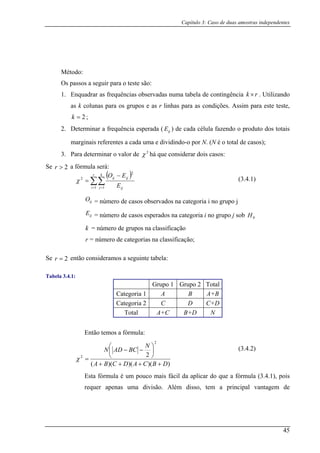 Capítulo 3: Caso de duas amostras independentes
Método:
Os passos a seguir para o teste são:
1. Enquadrar as frequências observadas numa tabela de contingência . Utilizando
as k colunas para os grupos e as r linhas para as condições. Assim para este teste,
a ( ) de cada célula fazendo o produto dos totais
3. P rar dois casos:
Se
rk ×
2=k ;
ijE2. Determinar a frequência esperad
marginais referentes a cada uma e dividindo-o por N. (N é o total de casos);
ara determinar o valor de χ há que conside2
a fórmula será:
( )
2>r
∑∑
−
=
r k
ijij
E
EO
2
2
χ
= =
= número de casos observados na categoria i no grupo j
o grupo j sob
= número de grupos na classificação
i j ij1 1
ijO
ijE = número de casos esperados na categoria i n 0H
k
r = número de categorias na classificação;
Se 2=r então consideramos a seguinte tabela:
Tabela 3.4.1:
Grupo 1 Grupo 2 Total
Categoria 1 A B A+B
Categoria 2 C D C+D
Total A+C B+D N
Então temos a fórmula:
))()()((
2
2
2
DBCADCBA
N
BCADN
++++
⎟
⎠
⎞
⎜
⎝
⎛
−−
=χ
Esta fórmula é um pouco mais fácil da aplicar do que a fórmula (3.4.1), pois
requer apenas uma divisão. Além disso, tem a principal vantagem de
(3.4.2)
(3.4.1)
45
 