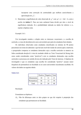 Capítulo 3: Caso de duas amostras independentes
incorporar uma correcção de continuidade que melhora sensivelmente a
aproximação do 2
χ ;
4. Determinar a significância do valor observado de 2
χ com )1)(1( −−= krgl , com o
auxílio da tab C. Para um teste unilateral basta dividir por dois o nível de
significância indicado. Se a probabilidade indicada na tabela for inferior a
ela
α ,
rejeitar a hipótese nula.
Exemplo 3.4.1:
Um investigador estudou a relação entre os interesses vocacionais e a escolha do
currículo, e a taxa de desistência do curso universitário por parte de estudantes bem dotados.
Os indivíduos observados era no mínimo de 90 pontos
percentuais nos testes de admissão e que haviam resolvido mudar de carreira após a matrícula.
o pesquisador comparou os e lha curricular se manteve na
linha considerada desejável à vista do resultado obtido no Teste Vocacional de Strong (tais
casos sendo considerad como “positivos”) com os estudantes destacados cuja escolha
curricular se processou em sentido diverso do indicado pelo Teste de interesse. A hipótese do
inves da “positiva” acusam maior
frequência de permanência na faculdade ou no curso universitário inicialmente escolhido. Os
valores são dados na seguinte tabela:
Tabel
m estudantes classificados
studantes destacados cuja a esco
os
tigador é que os estudantes cuja escolha foi considera
a 3.4.2:
Positivo Negativo Total
Afastamento 10 11 21
Permanência 46 13 59
Total 56 24 80
Resolução:
Formulamos as hipóteses:
: Não há diferenças entre os dois grupos no que diz respeito à proporção dos
estudantes que permanecem na faculdade.
0H
46
 