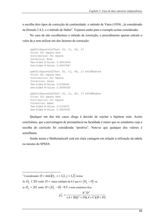 Capítulo 3: Caso de duas amostras independentes
a escolha dois tipos de co (1934) , já considerado
na fórmula 3.4.2, e o m ima considerado:
No caso de não escolhermos o método de correcção, o procedimento apenas calcula o
valor de
rrecção de continuidade: o método de Yates
étodo de Haber2
. Vejamos então para o exemplo ac
p sem utilizar um dos factores de correcção:
rpmChiSquare2x2Test 10, 11, 46, 13
Title: Chi Square Test
Distribution: Chi Square
Correction: None
Two- Sided P- Value: 0.00915693
One- Sided P- Value: 0.00457847
rpmChiSquare2x2Test 10, 11, 46, 13 mthd®yates
Title: Chi Square Test
Distribution: Chi Square
Correction: Yates
Two- Sided P- Value: 0.0198649
One- Sided P- Value: 0.00993245
rpmChiSquare2x2Test 10, 11, 46, 13 mthd®haber
Title: Chi Square Test
Distribution: Chi Square
Correction: Haber
Two- Sided P- Value: 0.0125872
One- Sided P- Value: 0.00629361
Qualquer um dos três casos chega à decisão de rejeitar a hipótese nula. Assim
os, que a percentagem de permanência na faculdade é maior que os estudantes cuja a
escolha do currículo foi considerada “pos
concluím
itiva”. Note-se que qualquer dos valores é
semelhante.
atica® está em clara vantagem em relação à utilização da tabela
ou me
Sendo assim o Mathem
smo do SPSS®.
siderando { }2,1,2,1:min === jiOO ij
2
Con temos:
Se entãoOOij 2≤ =D maior múltiplo de 0.5 que é OOij −< ou
se entãoOOij 2> 5.0−−= OOD ij o teste estatístico fica:
))()()((
23
2
DBCADCBA
DN
H
++++
=χ
48
 