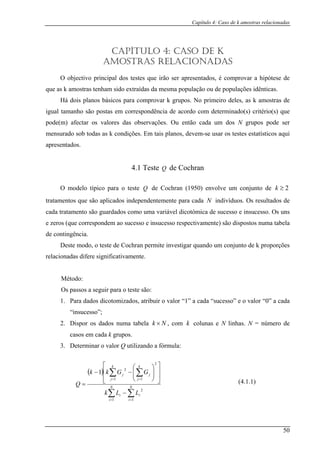 Capítulo 4: Caso de k amostras relacionadas
CAPÍTULO 4: CASO DE K
AMOSTRAS RELACIONADAS
O objectivo principal dos testes que irão ser apresentados, é comprovar a hipótese de
que a
Há
igual tam
pode(m) N grupos pode ser
mensurado sob todas as k condições. Em tais planos, devem-se usar os testes estatísticos aqui
apres
tabela
de contingência.
odo, o teste de Cochran permite investigar quando um conjunto de k proporções
relacionadas difere significativamente.
Método:
Os passos a seguir para o teste são:
1. Para dados dicotom zados, at ir o valo ” a cada “su esso” e o valor “0” a cada
“insucesso”;
2. Dispor os dados numa tabela
s k amostras tenham sido extraídas da mesma população ou de populações idênticas.
dois planos básicos para comprovar k grupos. No primeiro deles, as k amostras de
anho são postas em correspondência de acordo com determinado(s) critério(s) que
afectar os valores das observações. Ou então cada um dos
entados.
4.1 Teste Q de Cochran
O modelo típico para o teste Q de Cochran (1950) envolve um conjunto de 2≥k
tratamentos que são aplicados independentemente para cada N indivíduos. Os resultados de
cada tratamento são guardados como uma variável dicotómica de sucesso e insucesso. Os uns
e zeros (que correspondem ao sucesso e insucesso respectivamente) são dispostos numa
Deste m
i ribu r “1 c
Nk × , com N linhas. N = número de
casos em cada k .
. Determinar o valor Q utilizando a fórmula:
k colunas e
grupos
3
( )
∑ ∑
∑ ∑
= =
= =
−
⎥
⎥
⎦
⎤
⎢
⎢
⎣
⎡
⎟
⎟
⎠
⎞
⎜
⎜
⎝
⎛
−−
= N
i
N
i
ii
k
j
k
j
jj
LLk
GGkk
Q
1 1
2
1
2
1
2
1
(4.1.1)
50
 