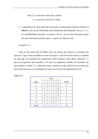 Capítulo 4: Caso de k amostras relacionadas
onde é a soma dos valores das j colunas;
s valores das i linhas.
4. a significância do valor observado de Q pode ser determinada mediante referência à
uadrado com
: jG
L é a soma doi
tabela C, pois Q tem distribuição aproximadamente Qui-Q 1−= kgl .
Se a probabilidade associada à ocorrência, sob H , de um valor tão grande quanto0
um valor observado de Q não supera α , rejeita-se a hipótese nula.
Exemplo 4.1.1:
Cada um dos quatro fãs de futebol criou um s ma para antever os resultados dos
jogos da 1ª liga. Foram escolhidos ao acaso seis jogos, e cada um dos fãs anteviu o resultado
de cada jogo. Os resultados dos prognósticos foram pos num tabela, utilizando “1”
para um prognóstico bem sucedido e “0” para um prognóstico falhado. Os resultados são
apresentados na tabela 4.1.1. Queremos testar a hipótese de que cada fã tem um sistema de
igual efeito para antever os resultados dos jogos com um nível de significância de 5%.
Tabela 4.1.1:
Fãs
iste
dis tos a
Jogos 1 2 3 4 Totais
1 1 1 0 0 2
2 1 1 1 0 3
3 1 1 1 0 3
4 0 1 1 0 2
5 0 1 0 0 1
6 1 1 0 1 3
Totais 4 6 3 1 14
51
 