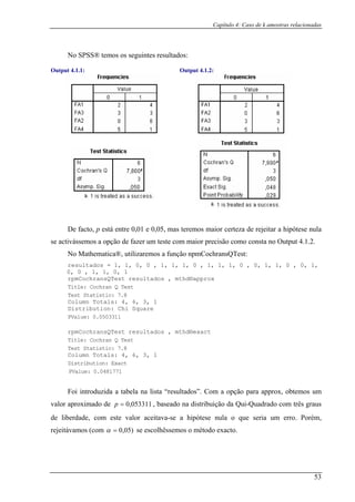 Capítulo 4: Caso de k amostras relacionadas
No SPSS® temos os seguintes resultados:
Output 4.1.1: Output 4.1.2:
De mas teremos maior certeza de rejeitar a hipótese nula
se activás aior precisão como consta no Output 4.1.2.
No a®, ransQTest:
rpm
facto, p está entre 0,01 e 0,05,
semos a opção de fazer um teste com m
Mathematic utilizaremos a função npmCoch
resultados = 1, 1, 0, 0 , 1, 1, 1, 0 , 1, 1, 1, 0 , 0, 1, 1, 0 , 0, 1,
0, 0 , 1, 1, 0, 1
CochransQTest resultados , mthd®approx
Title: Cochran Q Test
Test Statistic: 7.8
Totals: 4, , 3, 1
tion: Chi quare
Column 6
SDistribu
PValue:
rpmCoch
0.0503311
ransQTest resultados , mthd®exact
Title: Cochran Q Test
Test Statistic: 7.8
Column Totals: 4, 6, 3, 1
Distribution: Exact
PValue: 0.0481771
a tabela na lista “resultados”. Com a opção para approx, obtemos um
valor aproximado de , baseado na distribuição da Qui-Quadrado com três graus
de lib
Foi introduzida
053311,0=p
erdade, com este valor aceitava-se a hipótese nula o que seria um erro. Porém,
rejeitávamos (com )05,0=α se escolhêssemos o método exacto.
53
 