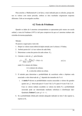 Capítulo 4: Caso de k amostras relacionadas
Para concluir, o Mathematica® é, de facto, o is indicado para os cálculos, porque dá-
nos os valores com maior precisão, emb re tados originassem respostas
diferentes. Cabe ao investigad
4.2 Teste de Friedman
uando os dados de k amostras correspondentes se apresentam pelo menos em escala
ordinal, o teste de Friedman (1937) é útil para comprovar de que as k amostras tenham sido
extraídas da mesma população.
M
Os p
Dispor os valores numa tabela de dupla entrada com k colunas e N linhas;
3. Determinar a soma dos postos da cada coluna: ;
cular o valor de , pela fórmula:
ma
ora os dois sul
or escolher.
Q
étodo:
assos a seguir para o teste são:
1.
2. Atribuir postos de 1 a k aos valores de cada linha;
jR
2
rχ
( )∑=
+−
+
=
4. Cal
k
2
j)1
jr kNR
kNk 1
2
)1(
(
1
χ
onde:N é o nú
k número de colunas;
soma das ordens na coluna.
5. O método para determinar a probabilidad
associado a valor observado de depende dos tamanhos de N e k:
bela N dá-nos as probabilidades exactas associadas a valores tão grandes
q m observado para k=3 com N de 2 a 9 e para k=4 com N de 2 a 4.
cedidos os valores
ui-
2
3
mero de linhas;
é o
jR a
e de ocorrência sobre a hipótese nula
2
rχ
i. A ta
2
rχuanto u
Caso os valores tenham ex da tabela N, a probabilidade
associada pode ser determinada mediante referência à distribuição Q
Quadrado (Tabela C) com 1−= kgl ;
6. Se a probabilidade obtida pelo método adequado indicado no item 5 não superar α,
ita-se H0.
(4.2.1)
reje
54
 