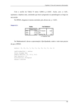 Capítulo 4: Caso de k amostras relacionadas
56
Com o auxílio da Tabela N temos 042,00046,0 ≤≤ p . Assim, com 05,0=α ,
rejeitamos a hipótese zagem ao longo do
no es
nula, concluindo que houve progressão na aprendi
a colar.
No SPSS®, chegamos à mesma conclusão, pois, dá-nos um 022,0=p .
Output 4.2.1:
pmFriedmanTest = medias
No Mathematica®, dá-nos a aproximação à Qui-Quadrado, sendo o valor mais preciso
do que o SPSS®.
medias = 8, 15, 11, 7, 14, 17, 13, 10, 15, 17, 14, 12
r
Title: Friedman Test
2, 13.5, 14.5Sample Medians: 1
Test Statistic: 7.6
Distribution: ChiSquare
PValue: 0.0223708
 