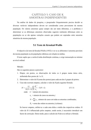 Capítulo 5: Caso para k amostras independentes
CAPÍTULO 5: CASO DE K
AMOSTRAS INDEPENDENTES
Na análise de dados de pesquisa, o pesquisador frequentemente precisa decidir se
s valores amostrais quase sempre são um tanto diferentes, e o problema é
deter
populaçõ que podem ser esperadas entre amostras
aleatórias da popu .
O objectivo
da mesma população ou de populações idênticas em relação às médias.
ao nível o
ão os seguintes passos a percorrer:
tos de 1 a N;
terminar o valor de R (soma dos postos) para cada um dos k grupos de postos;
3. Caso não o m c r e u mula:
diversas variáveis independentes devem ser consideradas como proveniente da mesma
população. O
minar se as diferenças amostrais observadas sugerem realmente diferenças entre as
es ou se são apenas variações casuais
mesma lação
5.1 Teste de Kruskal-Wallis
do teste de Kruskal-Wallis (1952) é ver se as diferentes k amostras provêem
O teste supõe que a variável tenha distribuição contínua, e exige mensuração no mínimo
rdinal.
Método:
S
1. Dispor, em postos, as observações de todos os k grupos numa única série,
atribuindo-lhes pos
2. De
corram e pates, alcular o valo de H p la seg inte fór
)1+(3−
j)1 1+
∑(
=
12 k 2
j
=
N
n
R
N
H
onde: = número de amostras;
, número de casos em todas as amostras combinadas;
a das ordens na amostra j (colunas).
a uma delas a média das respectivas ordens. O
valor de pates, sendo assim, é necessário introduzir um
factor de correcção. Deste modo, para o calculo de H deve-se utilizar a fórmula:
(5.1.1)
N j
k
jn = número de casos na amostra j
∑= jnN
jR = som
Se houver empates, atribui-se a cad
H é influenciado pelos em
57
 