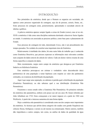 Introdução
INTRODUÇÃO
Nos primórdios da estatística, desde que o Homem se organiza em sociedade, ela
aparece como processo organizado de contagem, seja ela de pessoas, cereais, frutas, etc..
Estes processos de contagem eram, posteriormente, apresentados à sociedade através de
tabelas e gráficos.
A palavra estatística aparece sempre ligada a coisas do Estado (status), mas só no séc.
XVII a estatística é tida como uma disciplina autónoma destinada a descrever factos ligados
ao estado. A estatística era associada ao processo político, como base para o planeamento do
Estado.
Esse processo de contagem do todo, denominado Censo, não é um procedimento dos
tempos passados. Na verdade ela constitui uma importante área da Estatística.
Relativamente à totalidade dos dados, há uma outra linha de trabalho que é conhecida
como Estatística Descritiva, que procura expressar as informações mais relevantes contidas
num conjunto de dados através do cálculo de valores. Cada um destes valores resume de uma
forma específica o conjunto de dados.
Mais recentemente, surgiu outro campo da estatística que designa-se por Estatística
Indutiva ou Inferência Estatística
Esta estatística preocupa-se em estimar o verdadeiro valor desconhecido do(s)
parâmetro(s) de uma população e testar hipóteses com respeito ao valor dos parâmetros
estimados, ou à natureza da distribuição da população.
Aqui é que surge uma separação, ou sabemos à partida qual a distribuição da população
(Estatística Paramétrica), ou não sabemos qual a sua distribuição (Estatística Não
Paramétrica).
Focaremos o nosso estudo sobre a Estatística Não Paramétrica. Os primeiros métodos
da estatística não paramétrica, embora com pouco uso até aos anos 40, foram referidos por
John Arbuthnot em 1710. Estes começaram a ter maior impacto só a partir de 1942 com
Wolfowitz. A partir daí o interesse aumentou de uma forma rápida.
Hoje a estatística não paramétrica é considerada como um dos campos mais importantes
da estatística. As técnicas que advêm desta categoria são usadas com grande frequência nas
ciências físicas, biológicas e sociais ou até mesmo na comunicação. Outros autores, também
dão importância a outros campos, tais como, na análise de dados da qualidade da água
3
 