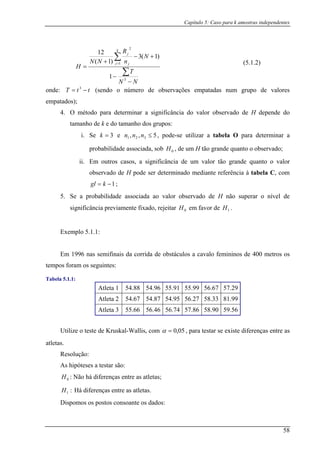 Capítulo 5: Caso para k amostras independentes
NN
T
R
H
k
−
+ =
2
1
2
o en n me se s m s um o de valores
em s);
H depende do
tamanho de k e do tamanho dos grupos:
i. Se e
N +(3
njN(N j
j
−3
−
∑1
=
∑)1 1
)
1
nde: T = tt −3
(s do o ú ro de ob rvaçõe e patada n grup
patado
4. O método para determinar a significância do valor observado de
3=k 5,, 321 ≤nnn
e associada, sob
, pode-se utilizar a tabela O para determinar a
probabilidad , de um H tão grande quanto o observado;
ii. Em outros casos, a significância de um valor tão grande quanto o valor
0H
observado de H pode ser determinado mediante referência à tabela C, com
1−= kgl ;
5. Se a probabilidade associada ao valor observado de H não superar o nível de
significância previamente fixado, rejeitar em favor de
lo 5.1.1:
Em 1996 nas semifinais da corrida de obstáculos a cavalo femininos de 400 metros os
tempos foram os seguintes:
Tabela 5.1.1:
Atleta 1 54.88 54.96 55.91 55.99 56.67 57.29
0H 1H .
Exemp
Atleta 2 54.67 54.87 54.95 56.27 58.33 81.99
Atleta 3 55.66 56.46 56.74 57.86 58.90 59.56
Utilize o teste de Kruskal-Wallis, com 05,0=α , para testar se existe diferenças entre as
atletas.
Resolução:
As hipóteses a testar são:
: Não há diferenças entre as atletas;
Há diferenças entre as atletas.
Dispomos os postos consoante os dados:
5 1( . .2)
0H
:1H
58
 