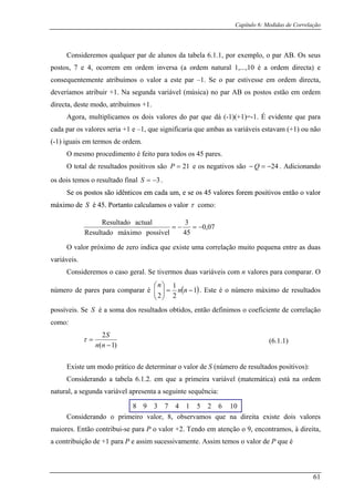 Capítulo 6: Medidas de Correlação
Consideremos qualquer par de a por exemplo, o par AB. Os seus
ostos, 7 e 4, ocorrem em ordem inversa (a ordem natural 1,...,10 é a ordem directa) e
consequentemente atribu em directa,
deveríamos atribuir +1. Na segunda variável (música) no par AB os postos estão em ordem
directa, deste modo, atribuímos +1.
cada par áveis estavam (+1) ou não
(-1) i i
O m
lunos da tabela 6.1.1,
p
ímos o valor a este par –1. Se o par estivesse em ord
Agora, multiplicamos os dois valores do par que dá (-1)(+1)=-1. É evidente que para
os valores seria +1 e –1, que significaria que ambas as vari
gua s em termos de ordem.
esmo procedimento é feito para todos os 45 pares.
O total de resultados positivos são 21=P e os negativos são 24−=− Q . Adicionando
mos o resultado final 3os dois te −=S .
os postos são idênticos emos postos são idênticos emSe cada um, e se os 45 valores forem positivos então o valor
máxi
e cada um, e se os 45 valores forem positivos então o valor
máximo de S é 45. Portanto calculamos o valormo de S é 45. Portanto calculamos o valor τ como:
07,0
45possívelmáximoResultado
−=−=
O valor próximo de zero indica que existe uma correlação muito pequena entre as duas
3actualResultado
Consideremos o caso geral. Se tivermos duas variáveis com n valores para comparar. O
número de pares para comparar é
variáveis.
( )1
22⎠⎝
1
=⎟⎟
⎞
⎜⎜
⎛
nn
n
. Este é o número máximo de resultados
possíveis. Se é a soma dos resultados obtidos, então definimos o coeficiente de correlação
como:
−
S
)1( −nn
2
=
S
τ
atemática) está na ordem
natur da
4 1 5 2 6 10
Existe um modo prático de determinar o valor de S (número de resultados positivos):
Considerando a tabela 6.1.2. em que a primeira variável (m
al, a segun variável apresenta a seguinte sequência:
8 9 3 7
Considerando o primeiro valor, 8, observamos que a direita existen dois valores
maiores. Então contribui-se para P o valor +2. Tendo em atenção o 9, encontramos, à direita,
a contribuição de +1 para P e assim sucessivamente. Assim temos o valor de P que é
(6.1.1)
61
 