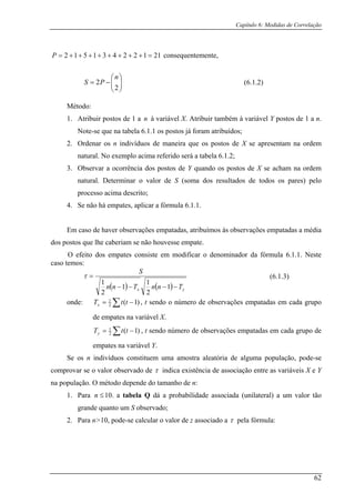 Capítulo 6: Medidas de Correlação
21122431512 =++++++++=P
(6.1.2)
à vari bém à variável Y postos de 1 a n.
Note-se que na tabela 6.1.1 os postos já foram atribuídos;
m na ordem
natural. No exemplo acima referido será a tabela 6.1.2;
ervar a ocorrência dos postos de Y quando os postos de X se acham na ordem
natural. Determinar o valor de S (soma dos resultados de todos os pares) pelo
processo acima descrito;
4. Se não há empates, aplicar a fórmula 6.1.1.
Em caso de haver observações empatadas, atribuímos às observações empatadas a média
dos postos que lhe caberiam se não houvesse empate.
m
consequentemente,
⎟⎟
⎠
⎞
⎜⎜
⎝
⎛
−=
2
2
n
PS
Método:
1. Atribuir postos de 1 a n ável X. Atribuir tam
2. Ordenar os n indivíduos de maneira que os postos de X se apresenta
3. Obs
O efeito dos e pates consiste em modificar o denominador da fórmula 6.1.1. Neste
caso temos:
( ) ( ) yx TnnTnn
S
−−−−
=
1
2
1
2
τ (6.1.3)
11
onde: ∑ −= )1(2
1
ttTx , t sendo o número de observações empatadas em cada grupo
de empates na variável X.
∑ −= )1(2y
empates na v
1
ttT , t sendo número de observações empatadas em cada grupo de
ariável Y.
n indivíduos constituem uma amostra aleatória de alguma população, pode-se
comp
Se os
rovar se o valor observado de τ indica existência de associação entre as variáveis X e Y
na população. O método depende do tamanho de n:
Para 10. a tabela Q dá a probabilidade associada (unilateral) a um valor tão
grande quanto um S observado;
. Para n>10, pode-se calcular o valor de z associado a
≤n1.
2 pela fórmula:τ
62
 