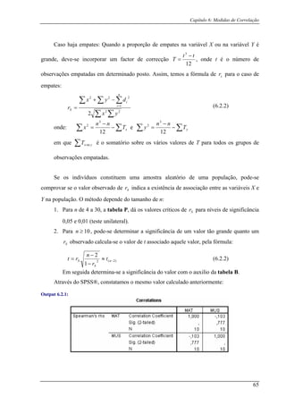 Capítulo 6: Medidas de Correlação
Caso haja empates: Quando a proporção de empates na variável X ou na var é
grande, deve-se incorporar um factor de correcção
iável Y
12
observações
3
tt
T
−
= , onde t é o número de
empatadas em determinado posto. Assim, temos a fórmula de para o caso de
empa
sr
tes:
∑ ∑ 22
2 yx
∑ ∑∑ =
−+
= 1
222
dyx
r
n
i
i
S
nde:
(6.2.2)
o ∑ ∑−
−
= x
12
T
nn
x2
e
3
∑ ∑−
−
= y
12
em que ∑ yxT ou é o somatório sobre os vários valores de T para todos os grupos de
observações empatadas.
Se os indivíduos constituem uma amostra aleatório de uma população, pode-se
Y na população. O método dep
T
nn
y2
comprovar se o valor observado de indica a existência de associação entre as variáveis X e
ende do tamanho de n:
valores críticos de para níveis de significância
0,05 e 0,01 (teste unilateral).
3
Sr
1. Para n de 4 a 30, a tabela P, dá os Sr
2. Para 10n , pode-se determinar a significância de um valor tão grande quanto um
Sr observado calcula-se o valor de t associado aquele valor, pela fórmula:
≥
)2(2
2
−≈
−
= n
S
S t
n
rt
Em seguida determina-se a sign
1− r
ificância do valor com o auxilio da tabela B.
o valor calculado anteriormente:
Output 6.2.1:
(6.2.2)
Através do SPSS®, constatamos o mesm
65
 