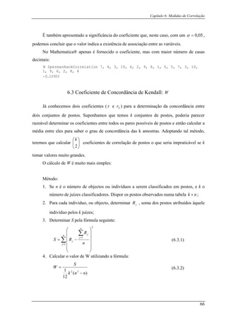 Capítulo 6: Medidas de Correlação
É também apresentado a significância do coeficiente que, neste caso, com um 05,0=α ,
podemos concluir que o valor indica a existência de associação entre as variáveis.
No Mathematica® apenas é fornecido o coeficiente, mas com maior número de casas
decimais:
N SpermanRankCorrelation 7, 4, 3, 10, 6, 2, 9, 8, 1, 5, 5, 7, 3, 10,
1, 9, 6, 2, 8, 4
- 0.10303
6.3 Coeficiente de Concordância de Kendall:
Já conhecemos dois coeficientes (
W
τ e Sr ) para a determinação da concordância entre
dois conjuntos de postos. Suponhamos que temos k conjuntos de postos, poderia parecer
razoá
k
tomar va
lo de
Método:
número de juízes classificadores. Dispor os postos observados numa tabela
vel determinar os coeficientes entre todos os pares possíveis de postos e então calcular a
média entre eles para saber o grau de concordância das k amostras. Adoptando tal método,
teremos que calcular ⎟
⎞
⎜
⎛k
coeficientes de correlação de postos o que seria impraticável se⎟
⎠
⎜
⎝2
lores muito grandes.
O cálcu W é muito mais simples:
1. Se n é o número de objectos ou indivíduos a serem classificados em postos, e k o
nk × ;
2. Para cada indivíduo, ou objecto, determinar , soma dos postos atribuídos àquele
indivíduo pelos k juízes;
pela fórmula seguinte:
jR
3. Determinar S
∑=
=
⎟⎟
⎟
⎟
⎠
⎜⎜
⎜
⎜
⎝
−=
n
j
j
j
j
n
RS
1
1
4. Calcular o valor de W utilizando a fórmula:
∑ ⎟
⎞
⎜
⎛ n
R
2
(6.3.1)
(6.3.2)
)(
12
1 32
nnk
S
W
−
=
66
 