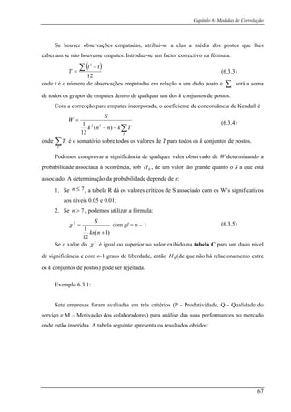 Capítulo 6: Medidas de Correlação
Se houver observações empatadas, atribui-se a elas a média dos postos que lhes
caberiam se não ho nt uz um ct o tiv a ula.uvesse empates. I rod -se fa or c rrec o n fórm
( )
12
3
∑ −
=
tt
T
onde t é o número de observações empatadas em ç a o e será a soma
e todos os grupos de empates dentro de qualquer um dos k conjuntos de postos.
iente de concordância de Kendall é
rela ão a um d do p sto ∑
d
Com a correcção para empates incorporada, o coefic
∑−−
=W
1
T
Tknnk )(
12
onde ∑T
T é o somatório
S
32
sobre todos os valores de T para todos os k conjuntos de postos.
odemos comprovar a significância de qualquer valor observado de W determinando a
probabilidade associada à ocorrência, sob , de um valor tão grande quanto o S a que está
associado. A de da probabilidade depende de :
1. Se , a tabela R dá os valores críticos de s o os W’s significativos
aos níveis 0.05 e 0.01;
2. Se , podem s utilizar a fórm
P
H0
terminação n
7≤n S as ociad com
7>n o ula:
)1(
12
1
+nkn
2
=
S
χ com gl = n – 1
Se o valor do é igual ou superior ao valor exibido na tabela C para um dado nível
de significância e com -1 graus de liberdade, então (de que não há relacionamento entre
os k conjuntos de postos) pode ser rejeitada.
Exemplo 6.3.1:
- Produtividade, Q - Qualidade do
serviço e M – Motivação dos colaboradores) para análise das suas performances no mercado
onde estão inseridas. A tabela seguinte apresenta os resultados obtidos:
(6.3.3)
(6.3.4)
(6.3.5)
2
χ
n 0H
Sete empresas foram avaliadas em três critérios (P
67
 