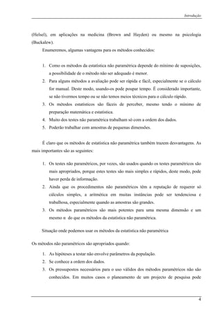 Introdução
(Helsel), em aplicações na medicina (Brown and Hayden) ou mesmo na psicologia
(Buckalew).
Enumeremos, algumas vantagens para os métodos conhecidos:
1. Como os métodos da estatística não paramétrica depende do mínimo de suposições,
a possibilidade de o método não ser adequado é menor.
2. Para alguns métodos a avaliação pode ser rápida e fácil, especialmente se o cálculo
for manual. Deste modo, usando-os pode poupar tempo. É considerado importante,
se não tivermos tempo ou se não temos meios técnicos para o cálculo rápido.
3. Os métodos estatísticos são fáceis de perceber, mesmo tendo o mínimo de
preparação matemática e estatística.
4. Muito dos testes não paramétrica trabalham só com a ordem dos dados.
5. Poderão trabalhar com amostras de pequenas dimensões.
É claro que os métodos de estatística não paramétrica também trazem desvantagens. As
mais importantes são as seguintes:
1. Os testes não paramétricos, por vezes, são usados quando os testes paramétricos são
mais apropriados, porque estes testes são mais simples e rápidos, deste modo, pode
haver perda de informação.
2. Ainda que os procedimentos não paramétricos têm a reputação de requerer só
cálculos simples, a aritmética em muitas instâncias pode ser tendenciosa e
trabalhosa, especialmente quando as amostras são grandes.
3. Os métodos paramétricos são mais potentes para uma mesma dimensão e um
mesmo α do que os métodos da estatística não paramétrica.
Situação onde podemos usar os métodos da estatística não paramétrica
Os métodos não paramétricos são apropriados quando:
1. As hipóteses a testar não envolve parâmetros da população.
2. Se conhece a ordem dos dados.
3. Os pressupostos necessários para o uso válidos dos métodos paramétricos não são
conhecidos. Em muitos casos o planeamento de um projecto de pesquisa pode
4
 