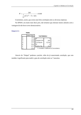 Capítulo 6: Medidas de Correlação
844.0=
)3(3)77()3(
12
Concluímos, assim, que existe uma forte correlação entre as diversas empresas.
1
205
32
−−
=W
No SPSS®, era muito mais fácil, pois, não teríamos que efectuar muitos cálculos com a
vantagem de não haver erros desnecessários.
Output 6.3.1:
Através do “Output” podem ir, alé onada correlação, que esta
m te pa corre tras
os conclu
ra medir o grau de
m da já menci
edida é significan lação entre as 7 amos .
69
 