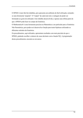 Conclusão
O SPSS® é mais fácil de trabalha te de fácil utilização, tornando-
uma ferramenta “popular”. O “output” de cada teste tem a vantagem de poder ser
a
ue o SPSS® pode fazer no campo da Estatística.
a
ão Paramétrica, pois poder-se-á desenvolver função para testar hipóteses utilizando os
s procedimentos, aqui utilizados, apresentam resultados com mais precisão do que o
S
r, pois apresenta um ambien
se
form tado ao gosto do utilizador. Este trabalho desenvolvido, é apenas uma ínfima parte do
q
O M thematica® é uma ferramenta preciosa na Matemática e em particular para a Estatística
N
diferentes métodos da Estatística.
O
SPS ®, podendo escolher o número de casas decimais com a função N[]. A programação
destes procedimentos encontra-se em anexo.
74
 