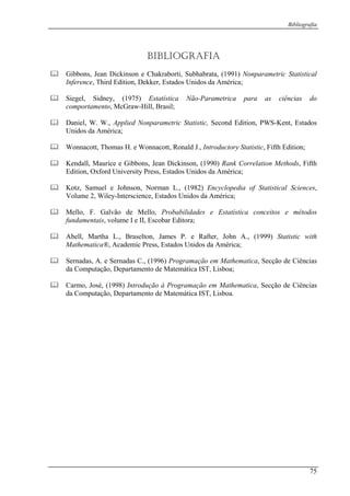 Bibliografia
BIBLIOGRAFIA
Gibbons, Jean Dickinson e Chakraborti, Subhabrata, (1991) Nonparametric Statistical
Inference, Third Edition, Dekker, Estados Unidos da América;
Siegel, Sidney, (1975) Estatística Não-Parametrica para as ciências do
comportamento, McGraw-Hill, Brasil;
Daniel, W. W., Applied Nonparametric Statistic, Second Edition, PWS-Kent, Estados
Unidos da América;
Wonnacott, Thomas H. e Wonnacott, Ronald J., Introductory Statistic, Fifth Edition;
Kendall, Maurice e Gibbons, Jean Dickinson, (1990) Rank Correlation Methods, Fifth
Edition, Oxford University Press, Estados Unidos da América;
Kotz, Samuel e Johnson, Norman L., (1982) Encyclopedia of Statistical Sciences,
Volume 2, Wiley-Interscience, Estados Unidos da América;
Mello, F. Galvão de Mello, Probabilidades e Estatística conceitos e métodos
fundamentais, volume I e II, Escobar Editora;
Abell, Martha L., Braselton, James P. e Rafter, John A., (1999) Statistic with
Mathematica®, Academic Press, Estados Unidos da América;
Sernadas, A. e Sernadas C., (1996) Programação em Mathematica, Secção de Ciências
da Computação, Departamento de Matemática IST, Lisboa;
Carmo, José, (1998) Introdução à Programação em Mathematica, Secção de Ciências
da Computação, Departamento de Matemática IST, Lisboa.
75
 
