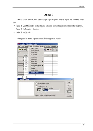 Anexo 0
Anexo 0
No SPSS® é preciso pesar os dados para que se possa aplicar alguns dos métodos. Estes
são:
Teste da Qui-Quadrado, quer para uma amostra, quer para duas amostras independentes,
Teste de Kolmogorov-Smirnov;
Teste de McNemar.
Para pesar os dados é preciso realizar os seguintes passos:
76
 