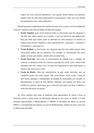 Introdução
sugerir um certo processo paramétrico, mas quando iremos aplicar este processo
poderá violar de uma forma determinante os pressuposto. Neste caso, um método
não paramétrico seria a única alternativa.
Quando queremos implementar um método devemos ter em conta o nível de medida das
variáveis a analisar, estas estão divididas em diferentes grupos:
1. Escala Nominal: neste nível situam-se todas as observações que são categorias e
não têm uma ordem natural, por exemplo, o sexo dos alunos de uma dada turma.
Para que tenha uma ordem, pode ser atribuído um valor numérico, no entanto, os
números não tem um verdadeiro e único significado (Ex.: masculino=1, feminino=2
ou feminino=1, masculino=2);
2. Escala Ordinal: as observações são categorias que têm uma ordem natural. Estas
observações podem não ser numéricas. Por exemplo, as classificações dos testes
podem ser mau, não satisfaz, satisfaz, bom ou muito bom.
3. Escala Intervalar: tem todas as características da ordinal com a vantagem de
conhecer as distâncias entre dois números quaisquer da escala. Estes valores estão
limitados entre dois valores. (Ex. As notas das frequências de uma dada turma, os
valores estão entre zero e vinte).
4. Escala de Razões: além das características de uma escala intervalar, tem um
verdadeiro ponto zero como origem. Não existe limites. Nesta escala, a razão de
dois pontos quaisquer é independente da unidade de mensuração, por exemplo, se
determinarmos os pesos de dois objectos diferentes não somente em libras, mas
também em gramas, observamos que a razão dos dois pesos em libras é idêntica à
razão dos dois pesos em gramas.
Os vários métodos para testar as hipóteses serão apresentados de forma a focar as
diferenças entre as várias fontes de informação disponíveis, tais como, as tabelas e os dois
Software especializados: o Mathematica® e o SPSS®. A introdução dos dados, no caso do
SPSS®, e a programação das funções, no caso do Mathematica®, estarão em anexo, bem com
as tabelas aqui utilizadas.
5
 